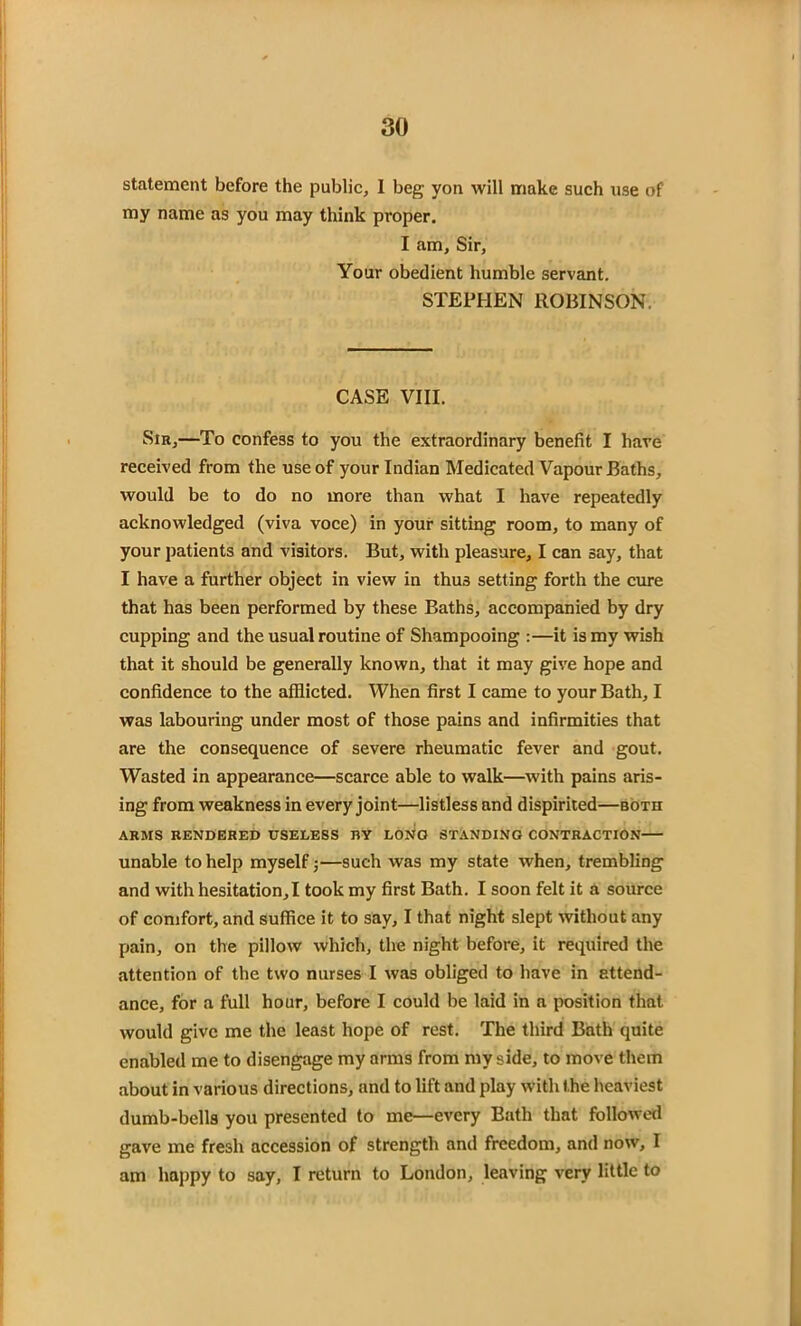 statement before the public, I beg yon will make such use of my name as you may think proper. I am. Sir, Your obedient humble servant. STEPHEN ROBINSON. CASE VIII. Sir,—To confess to you the extraordinary benefit I have received from the use of your Indian Medicated Vapour Baths, would be to do no more than what I have repeatedly acknowledged (viva voce) in your sitting room, to many of your patients and visitors. But, with pleasure, I can say, that I have a further object in view in thus setting forth the cure that has been performed by these Baths, accompanied by dry cupping and the usual routine of Shampooing :—it is my wish that it should be generally known, that it may give hope and confidence to the afflicted. When first I came to your Bath, I was labouring under most of those pains and infirmities that are the consequence of severe rheumatic fever and gout. Wasted in appearance—scarce able to walk—with pains aris- ing from weakness in every joint—listless and dispirited—both ARMS RENDERED USELESS BY LONO STANDING CONTRACTION unable to help myself 5—such was my state when, trembling and with hesitation,I took my first Bath. I soon felt it a source of comfort, and suffice it to say, I that night slept without any pain, on the pillow which, the night before, it required the attention of the two nurses I was obliged to have in attend- ance, for a full hour, before I could be laid in a position that would give me the least hope of rest. The third Bath quite enabled me to disengage my arms from my side, to move them about in various directions, and to lift and play with the heaviest dumb-bells you presented to me—every Bath that followed gave me fresh accession of strength and freedom, and now, I am happy to say, I return to London, leaving very little to