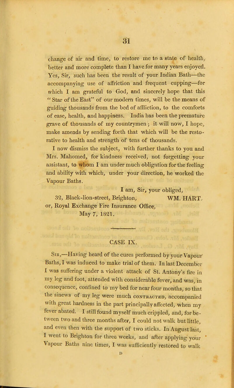 change of air and time, to restore me to a state of health, better and more complete than I have for many years enjoyed. Yes, Sir, such has been the result of your Indian Bath—the accompanying use of affriction and frequent cupping—for which I am grateful to God, and sincerely hope that this “ Star of the East” of our modern times, will be the means of guiding thousands from the bed of affliction, to the comforts of ease, health, and happiness. India has been the premature grave of thousands of my countrymen; it will now, I hope, make amends by sending forth that which will be the resto- rative to health and strength of tens of thousands. I now dismiss the subject, with further thanks to you and Mrs. Mahomed, for kindness received, not forgetting your assistant, to whom I am under much obligation for the feeling and ability with which, under your direction, he worked the Vapour Baths. I am. Sir, your obliged, 32, Black-lion-street, Brighton, WM. HART, or, Royal Exchange Fire Insurance Office, May 7, 1821. CASE IX. Sin,—Having heard of the cures performed by your Vapour Baths, I was induced to make trial of them. In last December I was suffering under a violent attack of St. Antony’s fire in my leg and foot, attended with considerable fever, and was, in consequence, confined to my bed for near four months, so that the sinew3 of my leg were much contracted, accompanied with great hardness in the part principally affected, when my fever abated. I still found myself much crippled, and, for be- tween two and three months after, I could not walk but little, and even then with the support of two sticks. In August last, I went to Brighton for three weeks, and after applying your ' Vapour Baths nine times, I was sufficiently restored to walk D