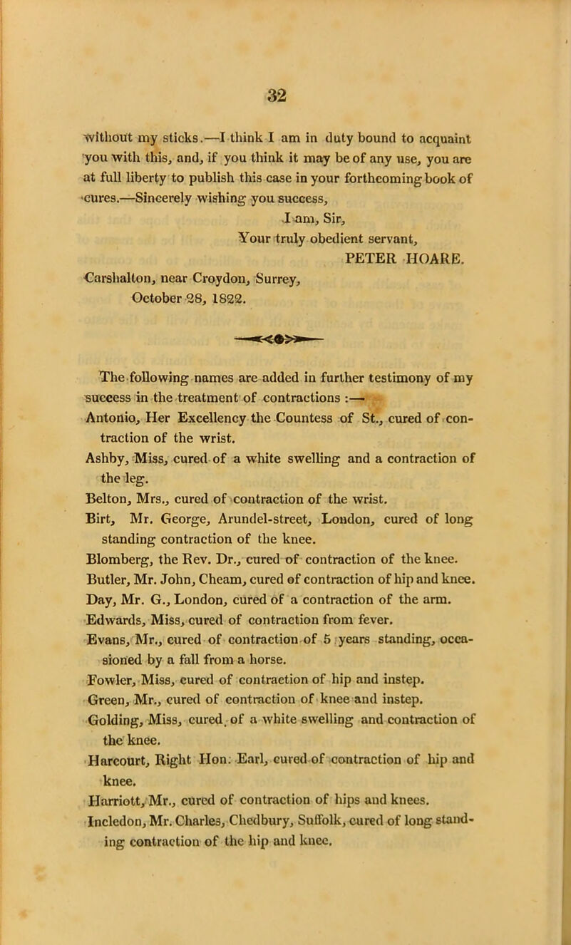 without my sticks.—I think I am in duty bound to acquaint you with this, and, if you think it may be of any use, you are at full liberty to publish this case in your forthcoming book of •cures.—Sincerely wishing you success, .1 am, Sir, Your truly obedient servant, PETER HOARE. Carshalton, near Croydon, Surrey, October 28, 1S22. The following names are added in further testimony of my success in the treatment of contractions :—• Antonio, Her Excellency the Countess of St., cured of con- traction of the wrist. Ashby, Miss, cured of a white swelling and a contraction of the leg. Belton, Mrs., cured of contraction of the wrist. Birt, Mr. George, Arundel-street, Loudon, cured of long standing contraction of the knee. Blomberg, the Rev. Dr., cured of contraction of the knee. Butler, Mr. John, Cheam, cured of contraction of hip and knee. Day, Mr. G., London, cured of a contraction of the arm. Edwards, Miss, cured of contraction from fever. Evans, Mr., cured of contraction of 5 years standing, occa- sioned by a fall from a horse. Fowler, Miss, cured of contraction of hip and instep. Green, Mr., cured of contraction of knee and instep. Golding, Miss, cured, of a white swelling and contraction of the knee. Harcourt, Right lion; Earl, cured of contraction of hip and knee. Harriott, Mr., cured of contraction of hips and knees. Incledon, Mr. Charles, Chedbury, Suffolk, cured of long stand- ing contraction of the hip and knee.