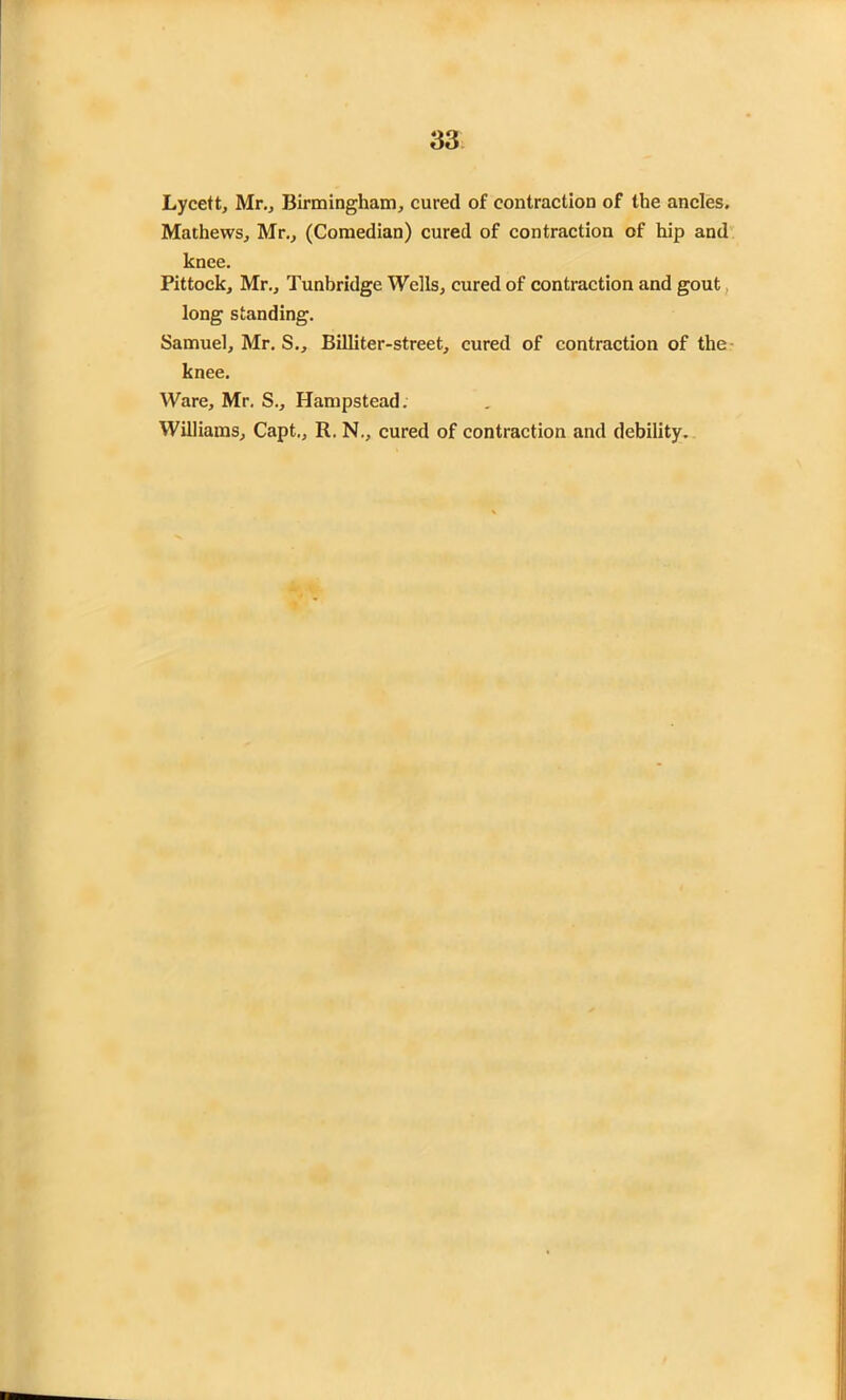 Lycett, Mr., Birmingham, cured of contraction of the ancles. Mathews, Mr., (Comedian) cured of contraction of hip and knee. Pittock, Mr., Tunbridge Wells, cured of contraction and gout long standing. Samuel, Mr. S., Billiter-street, cured of contraction of the knee. Ware, Mr. S., Hampstead. Williams, Capt., R. N., cured of contraction and debility.