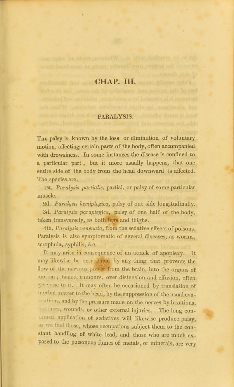 CHAP. III. PARALYSIS. The palsy is known by the loss or diminution of voluntary motion, affecting certain parts of the body, often accompanied with drowsiness. In some instances the disease is confined to a particular part; but it more usually happens, that one entire side of the body from the head downward is affected. The species are, 1st. Paralysis partialis, partial, or palsy of some particular muscle. 2d. Paralysis hemiplegica, palsy of one side longitudinally. 3(1. Paralysis paraplegica, palsy of one half of the body, taken transversely, as both legs and thighs. 4th. Paralysis venenata, from the sedative effects of poisons. Paralysis is also symptomatic of several diseases, as worms, scrophula, syphilis, &c. It may arise in consequence of an attack of apoplexy. It may likewise be oc a-ipned by any thing that prevents the flow of the nervous power from the brain, into the organs of motion ; hence, tumours, over distension and effusion, often give rise to it. It may often be occasioned by translation of morbid matter to the head, by the suppression of the usual eva- i'  ns, and by the pressure made on the nerves by luxations, ires, wounds, or other external injuries. The long con- 1 med. application of sedatives will likewise produce palsy, as we find (hose, whose occupations subject them to the con- stant handling of white lead, and those who arc much ex- posed to the poisonous fumes of metals, or minerals, are very