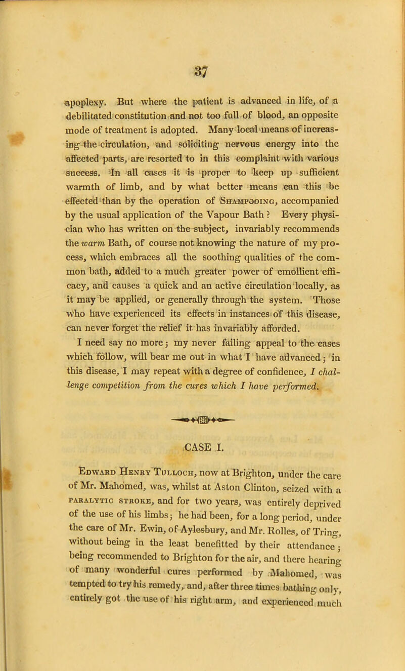 apoplexy. But where the patient is advanced in life, of a debilitated constitution and not too full of blood., an opposite mode of treatment is adopted. Many local means of increas- ing the circulation, and soliciting nervous energy into the affected parts, are resorted to in this complaint with various success. ’In all cases it is proper to keep up sufficient warmth of limb, and by what better means can this be effected than by the operation of Shampooing, accompanied by the usual application of the Vapour Bath ? Every physi- cian who has written on the subject, invariably recommends the warm Bath, of course not knowing the nature of my pro- cess, which embraces all the soothing qualities of the com- mon bath, added to a much greater power of emollient effi- cacy, and causes a quick and an active circulation locally, as it may be applied, or generally through the system. Those Who have experienced its effects in instances of this disease, can never forget the relief it. has invariably afforded. I need say no more; my never failing appeal to the cases which follow, will bear me out in what I have advanced; in this disease, I may repeat with a degree of confidence, I chal- lenge competition from the cures which I have performed. — CASE I. Edward Henry Tulloch, now at Brighton, under the care of Mr. Mahomed, was, whilst at Aston Clinton, seized with a paralytic stroke, and for two years, was entirely deprived of the use of his limbs; he had been, for a long period, under the care of Mr. Ewin, of Aylesbury, and Mr. Rolles, of Tring, without being in the least benefitted by their attendance- being recommended to Brighton for the air, and there hearing of many wonderful cures performed by Mahomed, was tempted to try his remedy, and, after three times bathing only, entirely got the use of his right arm, and experienced much