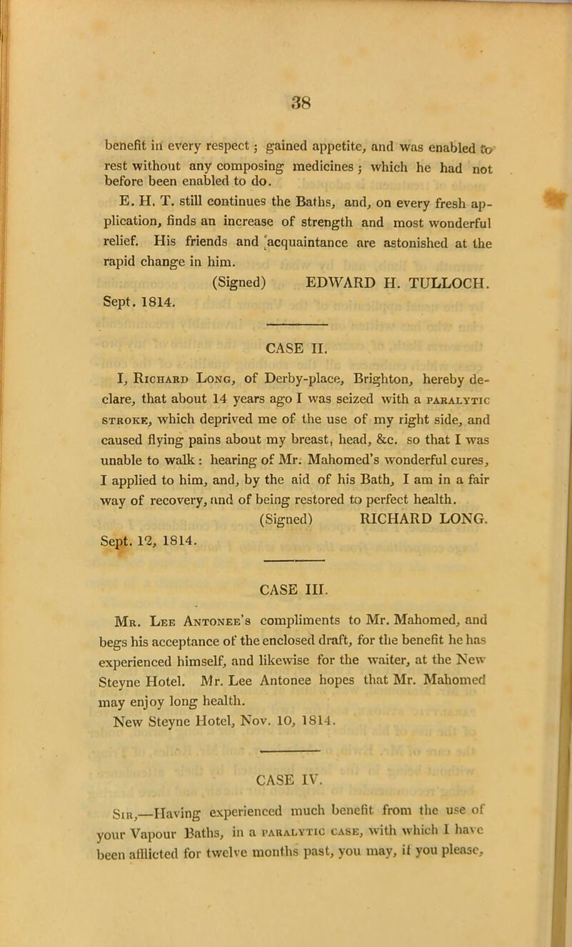 benefit in every respect; gained appetite, and was enabled to rest without any composing medicines ,• which he had not before been enabled to do. E. H. T. still continues the Baths, and, on every fresh ap- plication, finds an increase of strength and most wonderful relief. His friends and acquaintance are astonished at the rapid change in him. (Signed) EDWARD H. TULLOCH. Sept. 1814. CASE II. I, Richard Long, of Derby-place, Brighton, hereby de- clare, that about 14 years ago I was seized with a paralytic stroke, which deprived me of the use of my right side, and caused flying pains about my breast, head, &c. so that I was unable to walk : hearing of Mr. Mahomed’s wonderful cures, I applied to him, and, by the aid of his Bath, I am in a fair way of recovery, and of being restored to perfect health. (Signed) RICHARD LONG. Sept. 12, 1814. CASE III. Mr. Lee Antonee’s compliments to Mr. Mahomed, and begs his acceptance of the enclosed draft, for the benefit he has experienced himself, and likewise for the waiter, at the New Steyne Hotel. Mr. Lee Antonee hopes that Mr. Mahomed may enjoy long health. New Steyne Hotel, Nov. 10, 1814. CASE IV. Sm, Having experienced much benefit from the use of your Vapour Baths, in a paralytic case, with which 1 have been afflicted for twelve months past, you may, if you please.