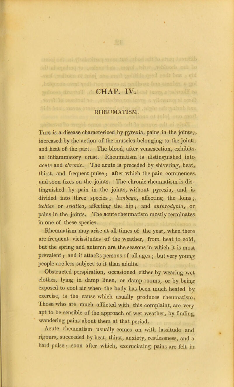 RHEUMATISM. This is a disease characterized by pyrexia* pains in the joints* increased by the action of the muscles belonging to the joint* and heat of the part. The blood* after vensesection, exhibits an inflammatory crust. Rheumatism is distinguished into- acute and chronic. The acute is preceded by shivering* heat* thirst* and frequent pulse; after which the pain commences, and soon fixes on the joints. The chronic rheumatism is dis- tinguished by pain in the joints* without pyrexia* and is. divided into three species * lumbago, affecting the loins; ischias or sciatica, affecting the hip; and anthrodijnia, or pains in the joints. The acute rheumatism mostly terminates in one of these species. Rheumatism may arise at all times of the year* when there are frequent vicissitudes of the weather, from heat to cold, but the spring and autumn are the seasons in which it is most prevalent j and it attacks persons of all ages ; but very young, people are less subject to it than adults. Obstructed perspiration, occasioned either by wearing wet clothes, lying in damp linen* or damp rooms* or by being- exposed to cool air when the body has been much heated by exercise* is the cause which usually produces rheumatism. Those who are much afflicted with this complaint* are very apt to be sensible of the approach of wet weather* by finding wandering pains about them at that period. Acute rheumatism usually comes on with lassitude and rigours* succeeded by heat* thirst, anxiety* restlessness* and a hard pulse; soon after which, excruciating pains arc felt in