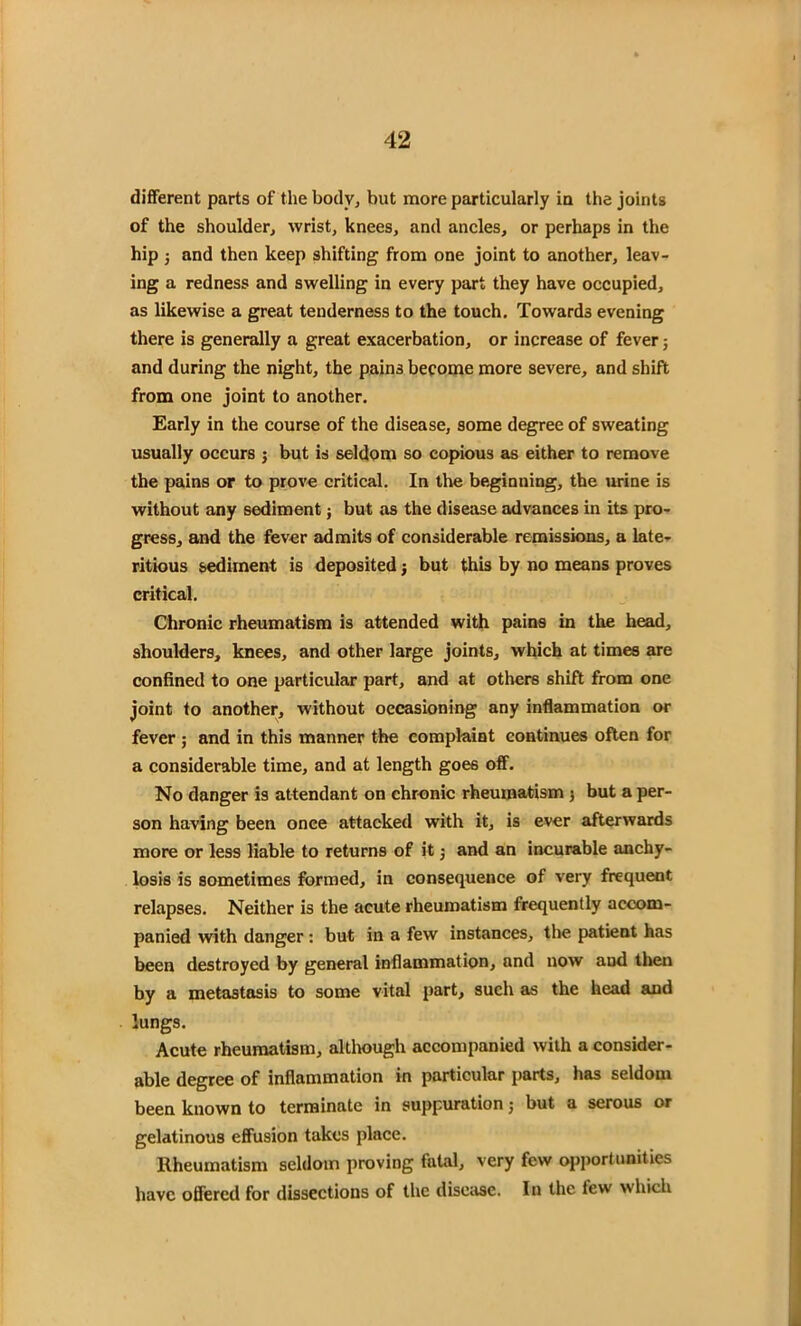 different parts of the body, but more particularly in the joints of the shoulder, wrist, knees, and ancles, or perhaps in the hip ; and then keep shifting from one joint to another, leav- ing a redness and swelling in every part they have occupied, as likewise a great tenderness to the touch. Towards evening there is generally a great exacerbation, or increase of fever; and during the night, the pains become more severe, and shift from one joint to another. Early in the course of the disease, some degree of sweating usually occurs j but is seldom so copious as either to remove the pains or to prove critical. In the beginning, the urine is without any sediment; but as the disease advances in its pro- gress, and the fever admits of considerable remissions, a late- ritious sediment is deposited j but this by no means proves critical. Chronic rheumatism is attended with pains in the head, shoulders, knees, and other large joints, which at times are confined to one particular part, and at others shift from one joint to another, without occasioning any inflammation or fever ; and in this manner the complaint continues often for a considerable time, and at length goes off. No danger is attendant on chronic rheumatism ; but a per- son having been once attacked with it, is ever afterwards more or less liable to returns of it j and an incurable anchy- losis is sometimes formed, in consequence of very frequent relapses. Neither is the acute rheumatism frequently accom- panied with danger : but in a few instances, the patient has been destroyed by general inflammation, and now and then by a metastasis to some vital part, such as the head and lungs. Acute rheumatism, although accompanied with a consider- able degree of inflammation in particular parts, has seldom been known to terminate in suppuration; but a serous or gelatinous effusion takes place. Rheumatism seldom proving fatal, very few opportunities have offered for dissections of the disease. In the few which