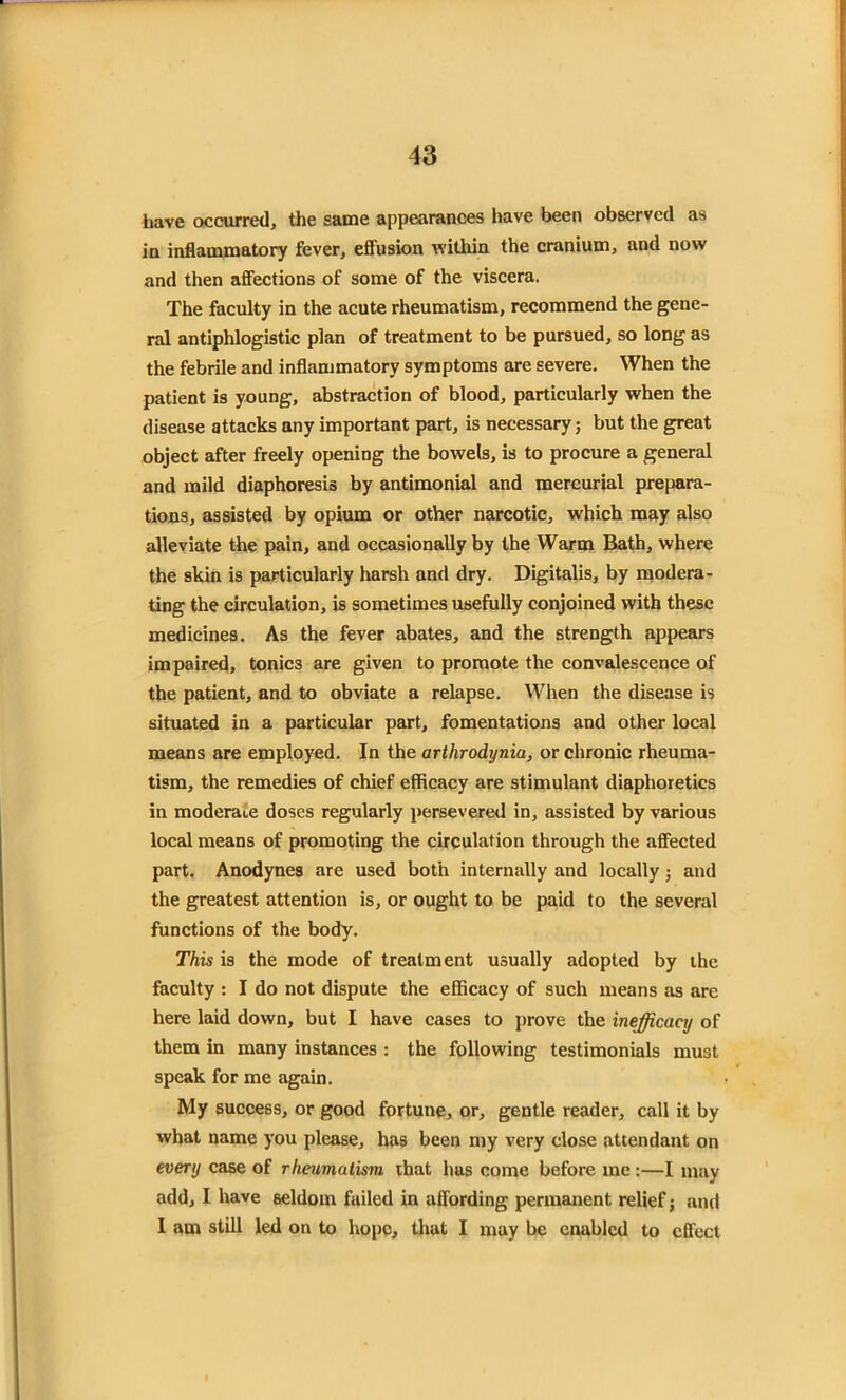 have occurred, the same appearances have been observed as in inflammatory fever, effusion within the cranium, and now and then affections of some of the viscera. The faculty in the acute rheumatism, recommend the gene- ral antiphlogistic plan of treatment to be pursued, so long as the febrile and inflammatory symptoms are severe. When the patient is young, abstraction of blood, particularly when the disease attacks any important part, is necessary; but the great object after freely opening the bowels, is to procure a general and mild diaphoresis by antimonial and mercurial prepara- tions, assisted by opium or other narcotic, which may also alleviate the pain, and occasionally by the Warm Bath, where the skin is particularly harsh and dry. Digitalis, by modera- ting the circulation, is sometimes usefully conjoined with these medicines. As the fever abates, and the strength appears impaired, tonics are given to promote the convalescence of the patient, and to obviate a relapse. When the disease is situated in a particular part, fomentations and other local means are employed. In the arthrodynia, or chronic rheuma- tism, the remedies of chief efficacy are stimulant diaphoretics in moderate doses regularly persevered in, assisted by various local means of promoting the circulation through the affected part. Anodynes are used both internally and locally; and the greatest attention is, or ought to be paid to the several functions of the body. This is the mode of treatment usually adopted by the faculty : I do not dispute the efficacy of such means as arc here laid down, but I have cases to prove the inefficacy of them in many instances : the following testimonials must speak for me again. My success, or good fortune, or, gentle reader, call it by what name you please, has been my very close attendant on every case of rheumatism that hus come before me:—I may add, I have seldom failed in affording permanent relief; and I am still led on to hope, that I may be enabled to effect