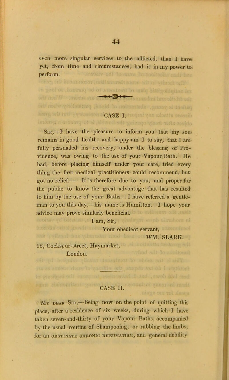 even more singular services to the afflicted, than I have yet, from time and circumstances, had it in my power to perform. r <. . <• ! ... • . . CASE I. Sir,—I have the pleasure to inform you that my son. remains in good health, and happy am I to say, that I am fully persuaded his recovery, under the blessing of Pro- vidence, was owing to the use of your Vapour Bath. He had, before placing himself under your care, tried every thing the first medical practitioners could recommend, but got no relief.— It is therefore due to you, and proper for the public to know the great advantage that has resulted to him by the use of your Baths. I have referred a gentle- man to you this day,—his name is Hamilton. I hope your advice may prove similarly beneficial. I am. Sir, Your obedient servant, WM. SLARK. 16, Cockspur-street, Haymarket, London. CASE II. My dear Sir,—Being now on the point of (putting this place, after a residence of six weeks, during which I have taken sevcn-and-thirty of your Vapour Baths, accompanied by the usual routine of Shampooing, or rubbing the limbs, for an obstinate chronic rheumatism, and general debility