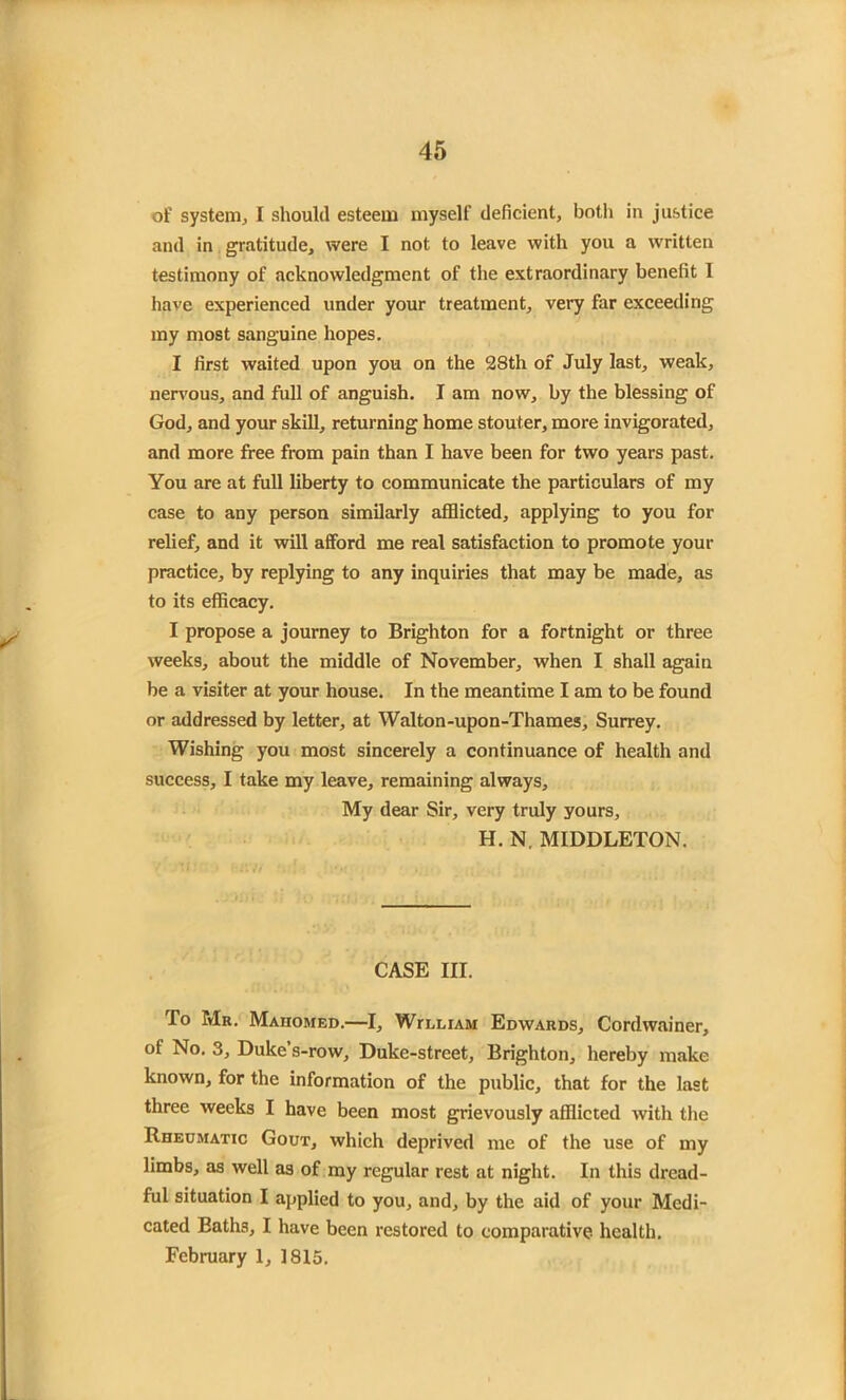 of system, I should esteem inyself deficient, both in justice and in gratitude, were I not to leave with you a written testimony of acknowledgment of the extraordinary benefit I have experienced under your treatment, very far exceeding my most sanguine hopes. I first waited upon you on the 28th of July last, weak, nervous, and full of anguish. I am now, by the blessing of God, and your skill, returning home stouter, more invigorated, and more free from pain than I have been for two years past. You are at full liberty to communicate the particulars of my case to any person similarly afflicted, applying to you for relief, and it will afford me real satisfaction to promote your practice, by replying to any inquiries that may be made, as to its efficacy. I propose a journey to Brighton for a fortnight or three weeks, about the middle of November, when I shall again be a visiter at your house. In the meantime I am to be found or addressed by letter, at Walton-upon-Thames, Surrey. Wishing you most sincerely a continuance of health and success, I take my leave, remaining always. My dear Sir, very truly yours, H. N, MIDDLETON. CASE III. To Mr. Mahomed.—I, Wh.liam Edwards, Cordwainer, of No. 3, Duke’s-row, Duke-street, Brighton, hereby make known, for the information of the public, that for the last three weeks I have been most grievously afflicted with the Rheumatic Gout, which deprived me of the use of my limbs, as well as of my regular rest at night. In this dread- ful situation I applied to you, and, by the aid of your Medi- cated Baths, I have been restored to comparative health. February 1, 1815.
