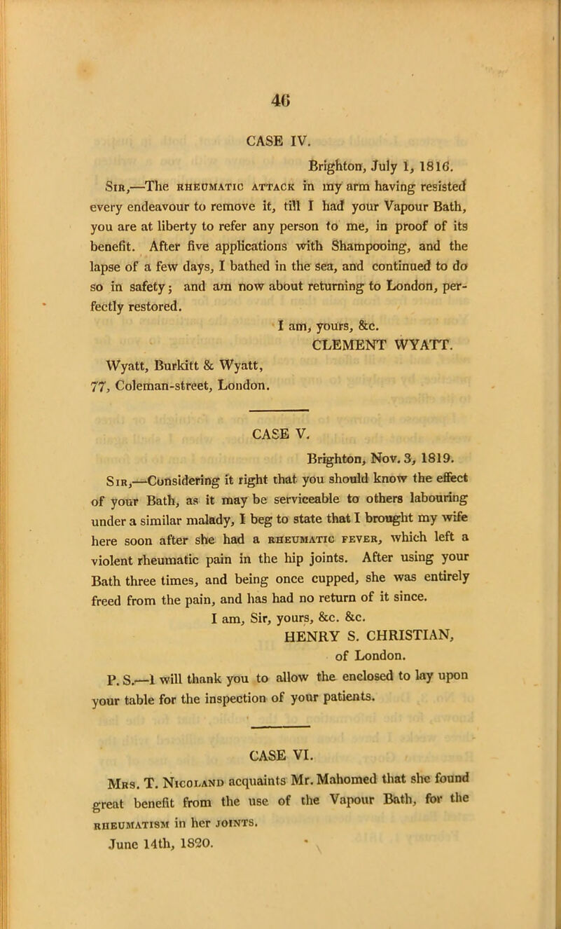 4ti CASE IV. Brighton, July 1, 181G. Sin,—The rheumatic attack in my arm having resisted every endeavour to remove it, till I had your Vapour Bath, you are at liberty to refer any person to me, in proof of its benefit. After five applications with Shampooing, and the lapse of a few days, I bathed in the sea, and continued to do so in safety; and am now about returning to London, per- fectly restored. I am, yours, &c. CLEMENT WYATT. Wyatt, Burkitt & Wyatt, 77, Coleman-street, London. CASE V. Brighton, Nov. 3, 1819. Sir,—Considering it right that you should know the effect of your Bath, as it may be serviceable to others labouring under a similar malady, I beg to state that I brought my wife here soon after she had a rheumatic fever, which left a violent rheumatic pain in the hip joints. After using your Bath three times, and being once cupped, she was entirely freed from the pain, and has had no return of it since. I am. Sir, yours, &c. &c. HENRY S. CHRISTIAN, of London. p. s.—1 will thank you to allow the enclosed to lay upon your table for the inspection of your patients. CASE VI. Mrs. T. Nicoi.and acquaints Mr. Mahomed that she found great benefit from the use of the Vapour Bath, for the rheumatism in her joints.