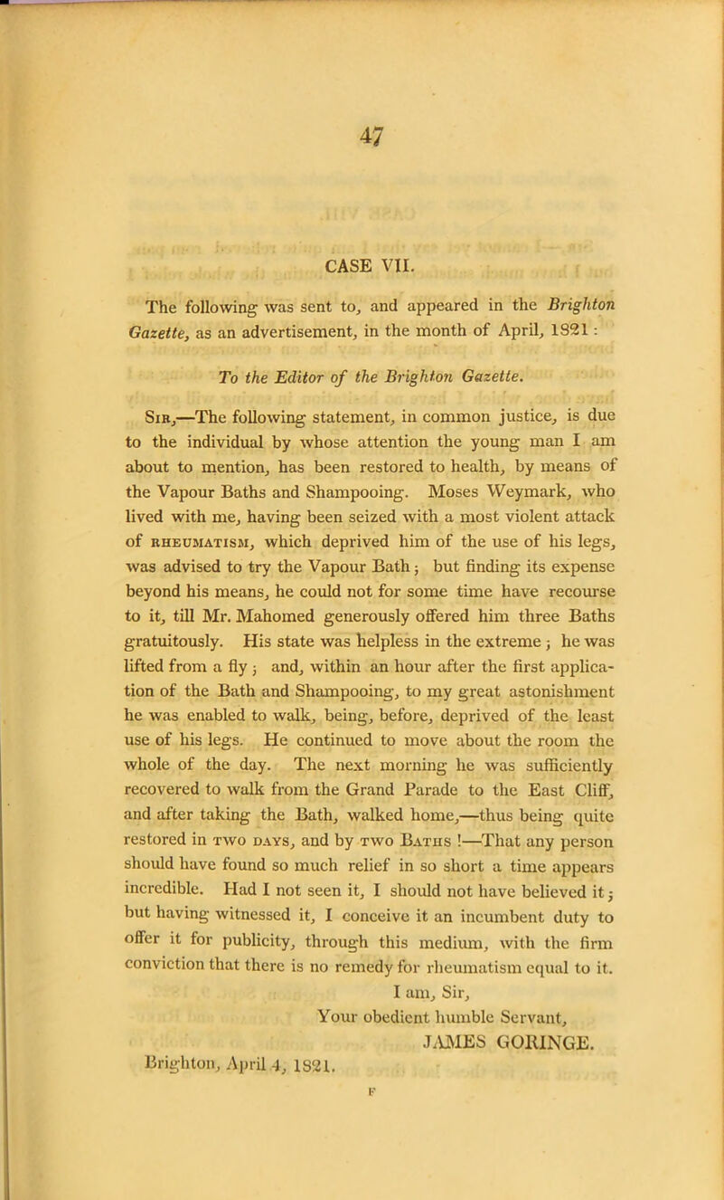 CASE VII. The following was sent to, and appeared in the Brighton Gazette, as an advertisement, in the month of April, 1321 : To the Editor of the Brighton Gazette. Sir,—The following statement, in common justice, is due to the individual by whose attention the young man I am about to mention, has been restored to health, by means of the Vapour Baths and Shampooing. Moses Weymark, who lived with me, having been seized with a most violent attack of rheumatism, which deprived him of the use of his legs, was advised to try the Vapour Bath; but finding its expense beyond his means, he could not for some time have recourse to it, till Mr. Mahomed generously offered him three Baths gratuitously. His state was helpless in the extreme ; he was lifted from a fly ; and, within an hour after the first applica- tion of the Bath and Shampooing, to my great astonishment he was enabled to walk, being, before, deprived of the least use of his legs. He continued to move about the room the whole of the day. The next morning he was sufficiently recovered to walk from the Grand Parade to the East Cliff, and after taking the Bath, walked home,—thus being quite restored in two days, and by two Baths !—That any person should have found so much relief in so short a time appears incredible. Had I not seen it, I should not have believed it j but having witnessed it, I conceive it an incumbent duty to offer it for publicity, through this medium, with the firm conviction that there is no remedy for rheumatism equal to it. I am. Sir, Your obedient humble Servant, JAMES GORINGE. F Brighton, April 4, 1821.