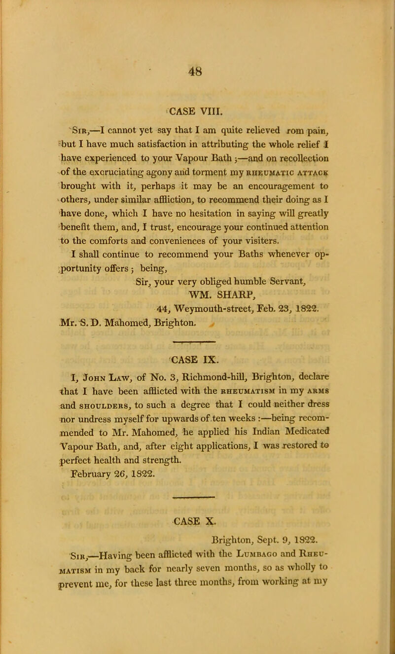 CASE VIII. Sir,—I cannot yet say that I am quite relieved rom pain, but I have much satisfaction in attributing the whole relief I have experienced to your Vapour Bath;—and on recollection of the excruciating agony and torment my rheumatic attack brought with it, perhaps it may be an encouragement to others, under similar affliction, to recommend their doing as I have done, which I have no hesitation in saying will greatly benefit them, and, I trust, encourage your continued attention to the comforts and conveniences of your visiters. I shall continue to recommend your Baths whenever op- portunity offers; being. Sir, your very obliged humble Servant, WM. SHARP, 44, Weymouth-street, Feb. 23, 1822. Mr. S. D. Mahomed, Brighton. CASE IX. I, John Law, of No. 3, Richmond-hill, Brighton, declare that I have been afflicted with the rheumatism in my arms and shoulders, to such a degree that I could neither dress nor undress myself for upwards of ten weeks :—being recom- mended to Mr. Mahomed, he applied his Indian Medicated Vapour Bath, and, after eight applications, I was restored to perfect health and strength. February 26, 1822. CASE X. Brighton, Sept. 9, 1822. Sir, Having been afflicted with the Lumbago and Rheu- matism in my back for nearly seven months, so as wholly to prevent me, for these last three months, from working at my