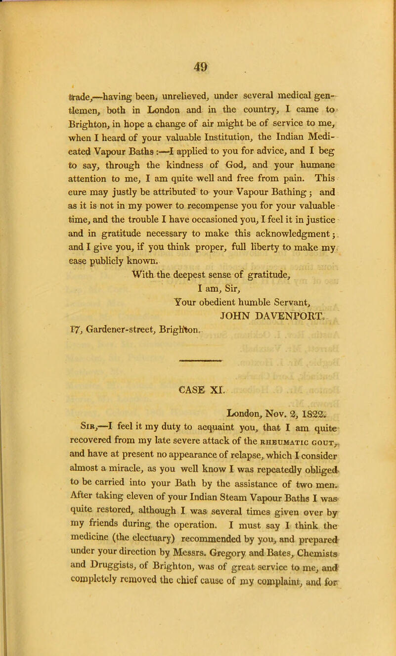 trade,—having been, unrelieved, under several medical gen- tlemen, both in London and in the country, I came to Brighton, in hope a change of air might be of service to me, when I heard of your valuable Institution, the Indian Medi- cated Vapour Baths:—I applied to you for advice, and I beg to say, through the kindness of God, and your humane attention to me, I am quite well and free from pain. This cure may justly be attributed to your Vapour Bathing ; and as it is not in my power to recompense you for your valuable time, and the trouble I have occasioned you, I feel it in justice and in gratitude necessary to make this acknowledgment; and I give you, if you think proper, full liberty to make my ease publicly known. With the deepest sense of gratitude, I am. Sir, Your obedient humble Servant, JOHN DAVENPORT. 1'7, Gardener-street, Brighton. CASE XL London, Nov. 2, IS22. Sib,—I feel it my duty to acquaint you, that I am quite recovered from my late severe attack of the rheumatic gout, and have at present no appearance of relapse, which I consider almost a miracle, as you well know I was repeatedly obliged to be carried into your Bath by the assistance of two men. After taking eleven of your Indian Steam Vapour Baths I was quite restored, although I was several times given over by my friends during the operation. I must say I think the medicine (the electuary) recommended by you, and prepared under your direction by Messrs. Gregory and Bates, Chemists and Druggists, of Brighton, was of great service to me, and completely removed the chief cause of my complaint, and for