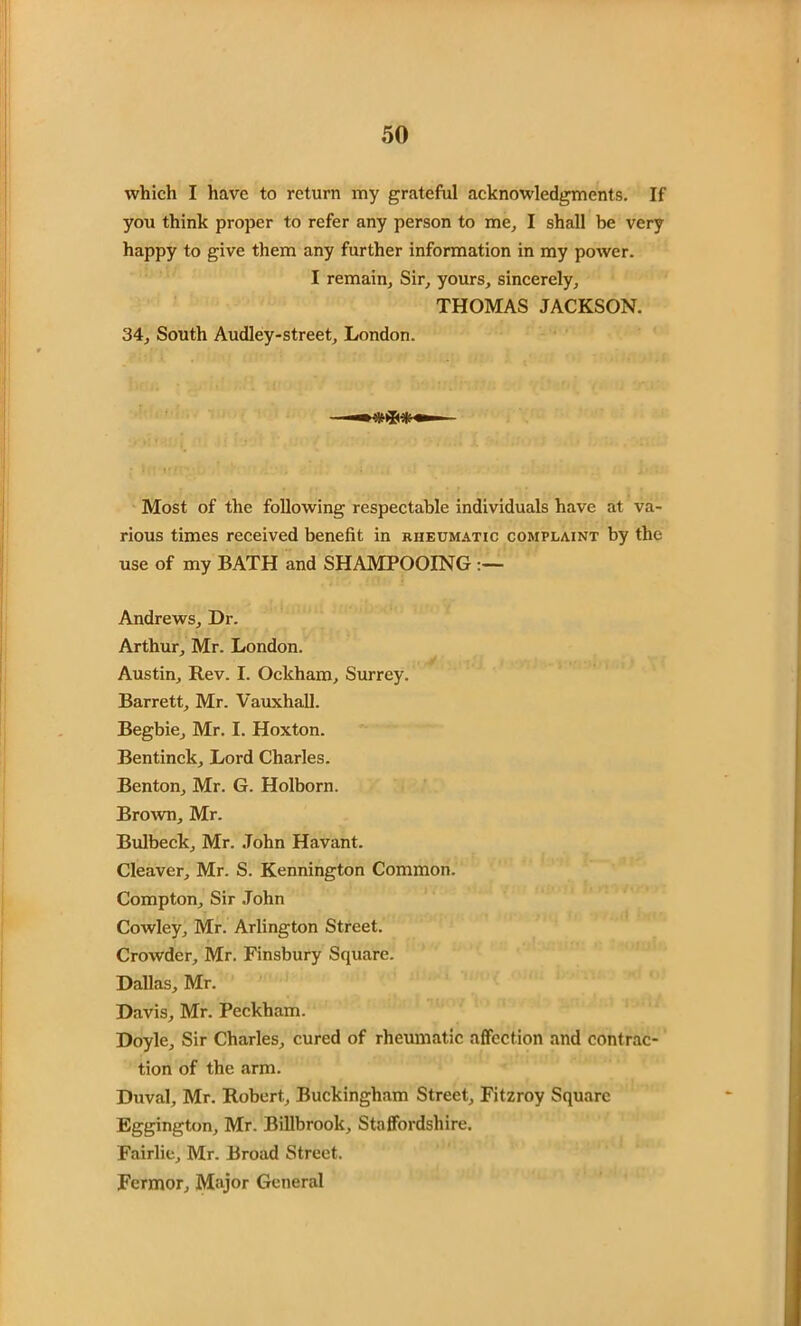 which I have to return my grateful acknowledgments. If you think proper to refer any person to me, I shall be very happy to give them any further information in my power. I remain. Sir, yours, sincerely, THOMAS JACKSON. 34, South Audley-street, London. Most of the following respectable individuals have at va- rious times received benefit in rheumatic complaint by the use of my BATH and SHAMPOOING Andrews, Dr. Arthur, Mr. London. Austin, Rev. I. Ockham, Surrey. Barrett, Mr. Vauxhall. Begbie, Mr. I. Hoxton. Bentinck, Lord Charles. Benton, Mr. G. Holborn. Brown, Mr. Bulbeck, Mr. John Havant. Cleaver, Mr. S. Kennington Common. Compton, Sir John Cowley, Mr. Arlington Street. Crowder, Mr. Finsbury Square. Dallas, Mr. Davis, Mr. Peckham. Doyle, Sir Charles, cured of rheumatic affection and contrac- tion of the arm. Duval, Mr. Robert, Buckingham Street, Fitzroy Square Eggington, Mr. Billbrook, Staffordshire. Fairlie, Mr. Broad Street. Fcrmor, Major General