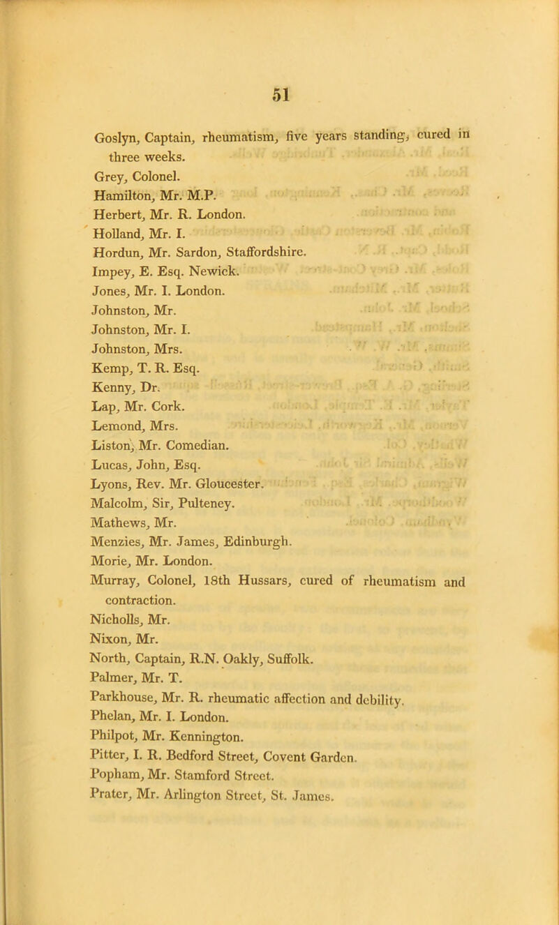 Goslyn, Captain, rheumatism, five years standing, cured in three weeks. Grey, Colonel. Hamilton, Mr. M.P. Herbert, Mr. R. London. Holland, Mr. I. Hordun, Mr. Sardon, Staffordshire. Impey, E. Esq. Newick. Jones, Mr. I. London. Johnston, Mr. Johnston, Mr. I. Johnston, Mrs. Kemp, T. R. Esq. Kenny, Dr. Lap, Mr. Cork. Lemond, Mrs. Liston, Mr. Comedian. Lucas, John, Esq. Lyons, Rev. Mr. Gloucester. Malcolm, Sir, Pulteney. Mathews, Mr. Menzies, Mr. James, Edinburgh. Morie, Mr. London. Murray, Colonel, 18th Hussars, cured of rheumatism and contraction. Nicholls, Mr. Nixon, Mr. North, Captain, R.N. Oakly, Suffolk. Palmer, Mr. T. Parkhouse, Mr. R. rheumatic affection and debility. Phelan, Mr. I. London. Philpot, Mr. Kennington. Fitter, I. R. Bedford Street, Covent Garden. Popham, Mr. Stamford Street. Prater, Mr. Arlington Street, St. James.