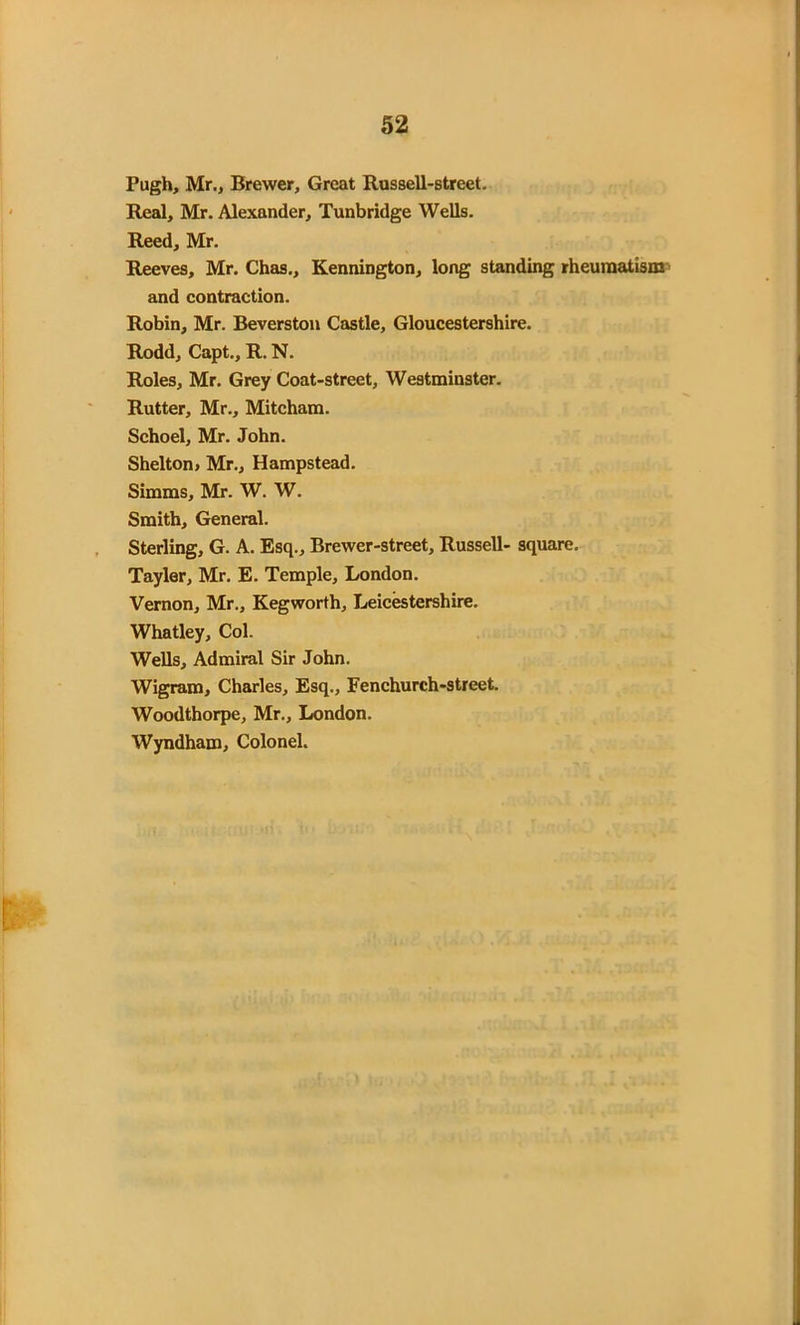 Pugh, Mr., Brewer, Great Russell-street. Real, Mr. Alexander, Tunbridge Wells. Reed, Mr. Reeves, Mr. Chas., Kennington, long standing rheumatism and contraction. Robin, Mr. Beverston Castle, Gloucestershire. Rodd, Capt., R. N. Roles, Mr. Grey Coat-street, Westminster. Rutter, Mr., Mitcham. Schoel, Mr. John. Shelton, Mr., Hampstead. Simms, Mr. W. W. Smith, General. Sterling, G. A. Esq., Brewer-street, Russell- square. Tayler, Mr. E. Temple, London. Vernon, Mr., Kegworth, Leicestershire. Whatley, Col. Wells, Admiral Sir John. Wigram, Charles, Esq., Fenchurch-street. Woodthorpe, Mr., London. Wyndham, Colonel.