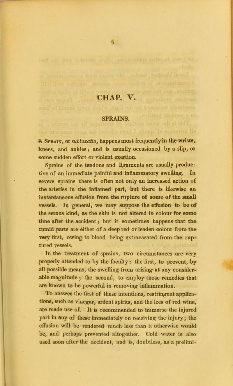 CHAP. V. SPRAINS. A Sprain, or subluxatio, happens most frequently in the wrists, knees, and ankles; and is usually occasioned by a slip, or some sudden effort or violent exertion. Sprains of the tendons and ligaments are usually produc- tive of an immediate painful and inflammatory swelling. In severe sprains there is often not only an increased action of the arteries in the inflamed part, but there is likewise an instantaneous effusion from the rupture of some of the small vessels. In general, we may suppose the effusion to be of the serous kind, as the skin is not altered in colour for some time after the accident; but it sometimes happens that the tumid parts are either of a deep red or leaden colour from the very first, owing to blood being extravasated from the rup- tured vessels. In the treatment of sprains, two circumstances are very properly attended to by the faculty : the first, to prevent, by all possible means, the swelling from arising at any consider- able magnitude ; the second, to employ those remedies that are known to be powerful in removing inflammation. To answer the first of these intentions, restringent applica- tions, such as vinegar, ardent spirits, and the lees of red wine, are made use of. It is recommended to immerse the injured part in any of these immediately on receiving the injury j the effusion will be rendered much less than it otherwise would be, and perhaps prevented altogether. Cold water is also used soon after the accident, and is, doubtless, as a prelimi-