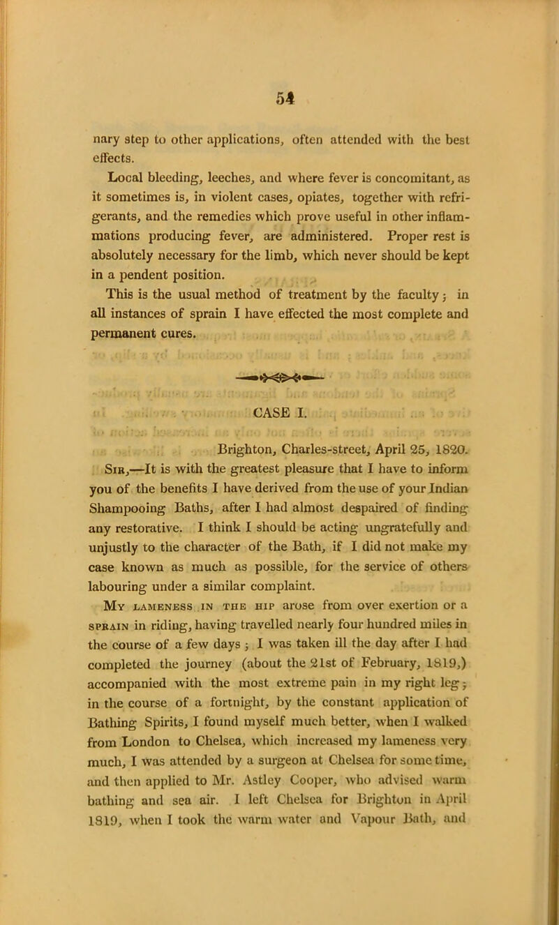 nary step to other applications, often attended with the best effects. Local bleeding, leeches, and where fever is concomitant, as it sometimes is, in violent cases, opiates, together with refri- gerants, and the remedies which prove useful in other inflam- mations producing fever, are administered. Proper rest is absolutely necessary for the limb, which never should be kept in a pendent position. This is the usual method of treatment by the faculty j in all instances of sprain I have effected the most complete and permanent cures. CASE I. Brighton, Charles-street, April 25, 1820. Sib,—It is with the greatest pleasure that I have to inform you of the benefits I have derived from the use of your Indian Shampooing Baths, after I had almost despaired of finding any restorative. I think I should be acting ungratefully and unjustly to the character of the Bath, if I did not make my case known as much as possible, for the service of others labouring under a similar complaint. My lameness in the hip arose from over exertion or a sprain in riding, having travelled nearly four hundred miles in the course of a few days ; I was taken ill the day after I had completed the journey (about the 21st of February, 1819,) accompanied with the most extreme pain in my right leg -7 in the course of a fortnight, by the constant application of Bathing Spirits, I found myself much better, when I walked from London to Chelsea, which increased my lameness very much, I was attended by a surgeon at Chelsea for some time, and then applied to Mr. Astley Cooper, who advised warm bathing and sea air. I left Chelsea for Brighton in April 1819, when I took the warm water and Vapour Bath, and