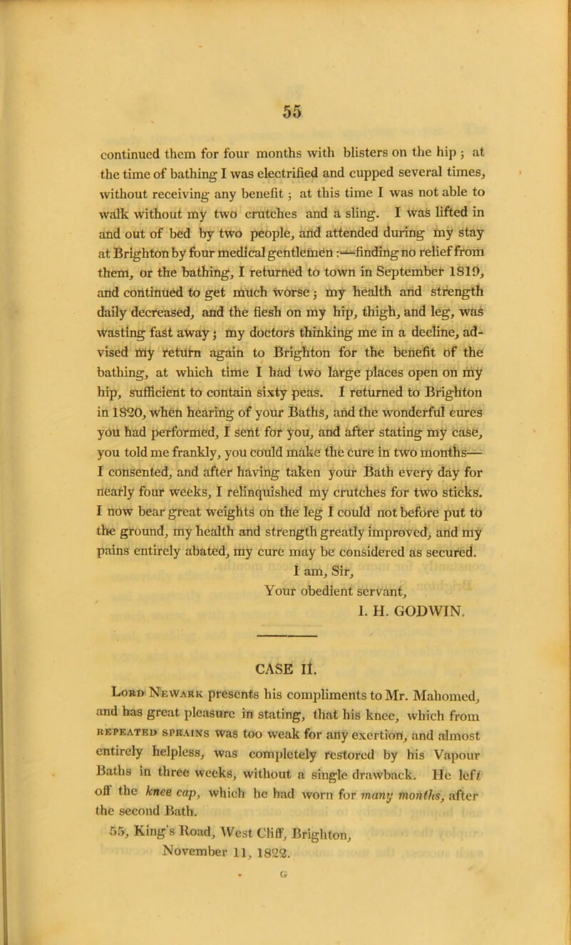 continued them for four months with blisters on the hip ; at the time of bathing I was electrified and cupped several times, without receiving any benefit; at this time I was not able to walk without my two crutches and a sling. I was lifted in and out of bed by two people, and attended during my stay at Brighton by four medical gentlemen ^finding no relief from them, or the bathing, I returned to town in September 1819, and continued to get much worse j my health and strength daily decreased, and the flesh on my hip, thigh, and leg, was wasting fast away• my doctors thinking me in a decline, ad- vised tny return again to Brighton for the benefit of the bathing, at which time I had two large places open on my hip, sufficient to contain sixty peas. I returned to Brighton in 1S20, when hearing of your Baths, and the wonderful cures you had performed, I sent for you, and after stating my case, you told me frankly, you could make the cure in two months— I consented, and after having taken your Bath every day for nearly four weeks, I relinquished my crutches for two sticks. I now bear great weights on the leg I could not before put to the ground, my health and strength greatly improved, and my pains entirely abated, my cure may be considered as secured. I am. Sir, Your obedient servant, I. H. GODWIN. CASE II. Lord Newark presents his compliments to Mr. Mahomed, and has great pleasure in stating, that his knee, which from repeated sprains was too weak for any exertion, and almost entirely helpless, was completely restored by his Vapour Baths in three weeks, without a single drawback. He left off the knee cap, which he had worn for many months, after the second Bath. 55, King's ltoad, West Cliff, Brighton, November 11, 1822. G