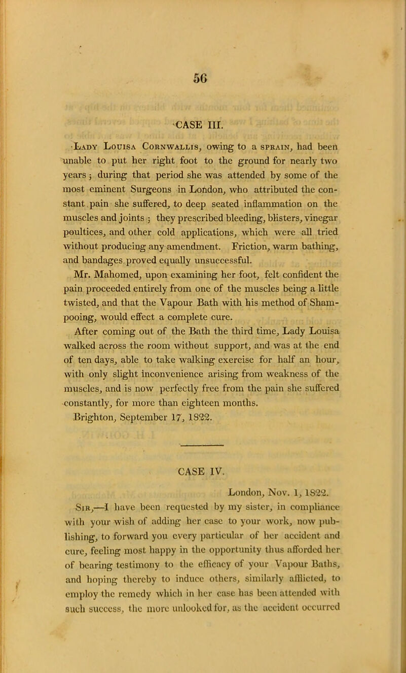 CASE III. •Lady Louisa Cornwallis, owing to a sprain, had been unable to put her right foot to the ground for nearly two years; during that period she was attended by some of the most eminent Surgeons in London, who attributed the con- stant pain she suffered, to deep seated inflammation on the muscles and joints ; they prescribed bleeding, blisters, vinegar poultices, and other cold applications, which were all tried without producing any amendment. Friction, warm bathing, and bandages proved equally unsuccessful. Mr. Mahomed, upon examining her foot, felt confident the pain proceeded entirely from one of the muscles being a little twisted, and that the Vapour Bath with his method of Sham- pooing, would effect a complete cure. After coming out of the Bath the third time. Lady Louisa walked across the room without support, and was at the end of ten days, able to take walking exercise for half an hour, with only slight inconvenience arising from weakness of the muscles, and is now perfectly free from the pain she suffered constantly, for more than eighteen months. Brighton, September 17, 1822. CASE IV. London, Nov. 1, 1S22. Sir,—I have been requested by my sister, in compliance with your wish of adding her case to your work, now pub- lishing, to forward you every particular of her accident and cure, feeling most happy in the opportunity thus afforded her of bearing testimony to the efficacy of your Vapour Baths, and hoping thereby to induce others, similarly afflicted, to employ the remedy which in her case has been attended with such success, the more unlocked for, as the accident occurred