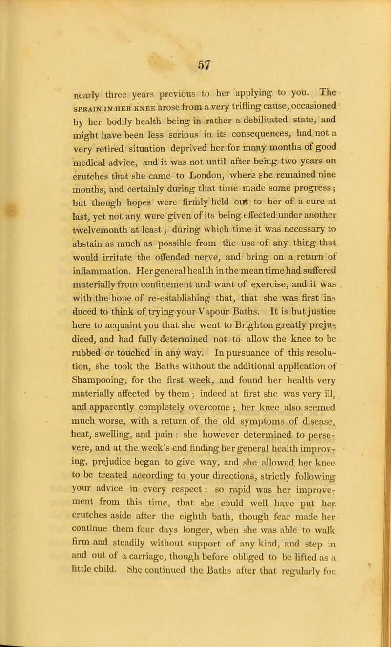nearly three years previous to her applying to you. The sprain IN HER knee arose from a very trifling cause, occasioned by her bodily health being in rather a debilitated state, and might have been less serious in its consequences, had not a very retired situation deprived her for many months of good medical advice, and it was not until after berrg two years on crutches that she came to London, where she remained nine months, and certainly during that time made some progress ; but though hopes were firmly held out to her of a cure at last, yet not any were given of its being effected under another twelvemonth at least; during which time it was necessary to abstain as much as possible from the use of any thing that would irritate the offended nerve, and bring on a return of inflammation. Her general health in the mean time had suffered materially from confinement and want of exercise, and it was with the hope, of re-establishing that, that she was first in-' duced to think of trying your Vapour Baths. It is but justice here to acquaint you that she went to Brighton greatly preju- diced, and had fully determined not to allow the knee to be rubbed or touched in any way. In pursuance of this resolu- tion, she took the Baths without the additional application of Shampooing, for the first week, and found her health very materially affected by them; indeed at first she was very ill, and apparently completely overcome 5 her knee also seemed much worse, with a return of the old symptoms of disease, heat, swelling, and pain : she however determined to perse- vere, and at the week’s end finding her general health improv- ing, prejudice began to give way, and she allowed her knee to be treated according to your directions, strictly following your advice in every respect: so rapid was her improve- ment from this time, that she could well have put her, crutches aside after the eighth bath, though fear made her continue them four days longer, when she was able to walk firm and steadily without support of any kind, and step in and out of a carriage, though before obliged to be lifted as a little child. She continued the Baths after that regularly for.