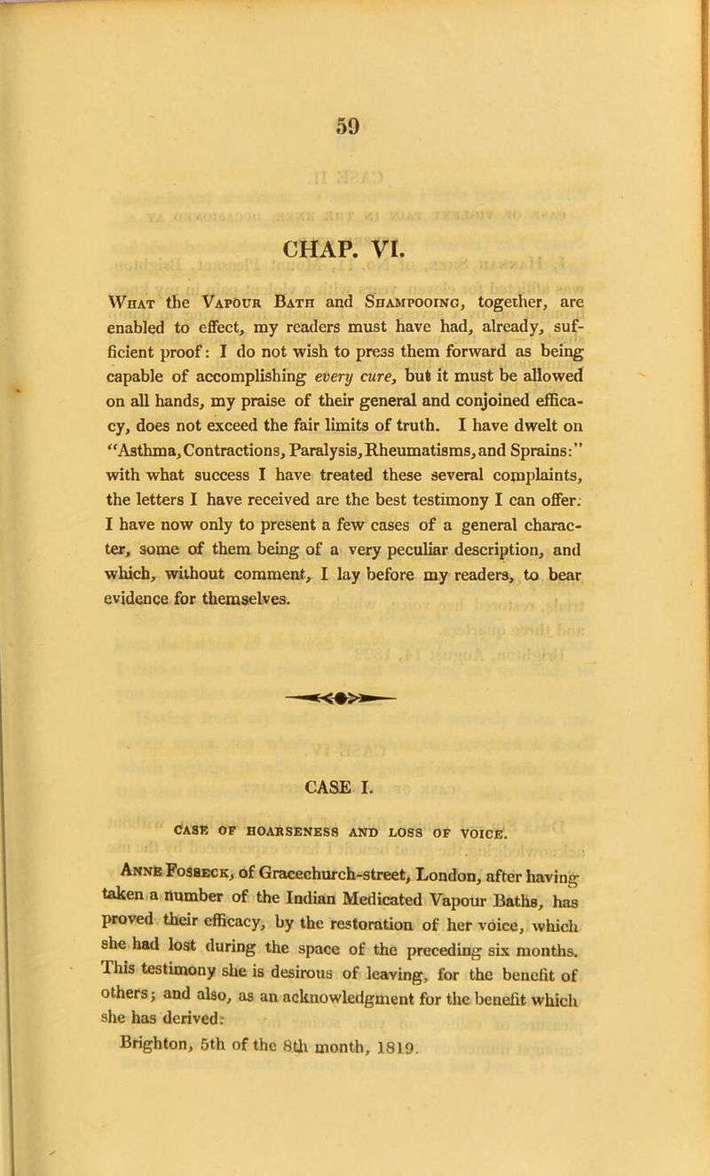 CHAP. VI. What the Vapour Bath and Shampooing, together, are enabled to effect, my readers must have had, already, suf- ficient proof: I do not wish to press them forward as being capable of accomplishing every cure, but it must be allowed on all hands, my praise of their general and conjoined effica- cy, does not exceed the fair limits of truth. I have dwelt on “Asthma,Contractions, Paralysis,Rheumatisms,and Sprains:” with what success I have treated these several complaints, the letters I have received are the best testimony I can offer. I have now only to present a few cases of a general charac- ter, some of them being of a very peculiar description, and which, without comment, I lay before my readers, to bear evidence for themselves. CASE I. CASE OF HOARSENESS AND LOSS OF VOICE. Anne Fosseck, of Gracechurch-street, London, after having taken a number of the Indian Medicated Vapour Baths, has proved their efficacy, by the restoration of her voice, which she had lost during the space of the preceding six months. This testimony she is desirous of leaving, for the benefit of others; and also, as an acknowledgment for the benefit which she has derived: Brighton, 5th of the 8th month, 1819.
