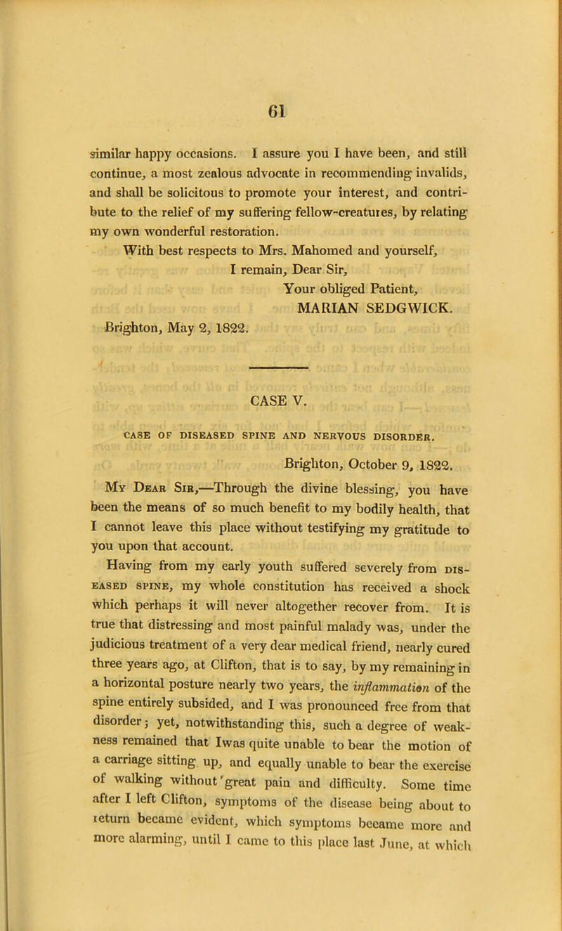 similar happy occasions. I assure you I have been, and still continue, a most zenlous advocate in recommending invalids, and shall be solicitous to promote your interest, and contri- bute to the relief of my suffering fellow-creatuies, by relating my own wonderful restoration. With best respects to Mrs. Mahomed and yourself, I remain. Dear Sir, Your obliged Patient, MARIAN SEDGWICK. Brighton, May 2, 1822. CASE V. CASE OF DISEASED SPINE AND NERVOUS DISORDER. Brighton, October 9, 1S22. My Dear Sir,—Through the divine blessing, you have been the means of so much benefit to my bodily health, that I cannot leave this place without testifying my gratitude to you upon that account. Having from my early youth suffered severely from dis- eased spine, my whole constitution has received a shock which perhaps it will never altogether recover from. It is true that distressing and most painful malady was, under the judicious treatment of a very dear medical friend, nearly cured three years ago, at Clifton, that is to say, by my remaining in a horizontal posture nearly two years, the inflammation of the spine entirely subsided, and I was pronounced free from that disorder; yet, notwithstanding this, such a degree of weak- ness remained that Iwas quite unable to bear the motion of a carriage sitting up, and equally unable to bear the exercise of walking without'great pain and difficulty. Some time after I left Clifton, symptoms of the disease being about to leturn became evident, which symptoms became more and more alarming, until I came to this place last June, at which