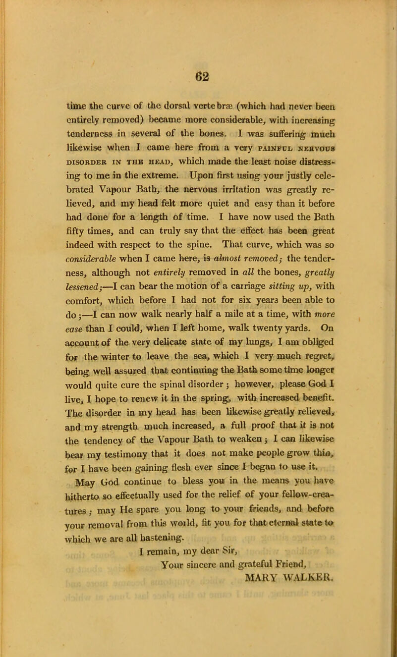time the curve of the dorsal vertebra (which had never been entirely removed) became more considerable, with increasing tenderness in several of the bones. 1 was suffering much likewise when I came here from a very painful nervous disorder in the head, which made the least noise distress- ing to me in the extreme. Upon first using your justly cele- brated Vapour Bath, the nervous irritation was greatly re- lieved, and my head felt more quiet and easy than it before had done for a length of time. I have now used the Bath fifty times, and can truly say that the effect has been great indeed with respect to the spine. That curve, which was so considerable when I came here, is almost removed; the tender- ness, although not entirely removed in all the bones, greatly lessened-,—I can bear the motion of a carriage sitting up, with comfort, which before I had not for six years been able to do;—I can now walk nearly half a mile at a time, with more ease than I could, when I left home, walk twenty yards. On account of the very delicate state of my lungs, I am obliged for the winter to leave the sea, which I very much regret, being well assured that continuing the Bath some time longer would quite cure the spinal disorder 3 however, please God I live, I hope to renew it in the spring, with increased benefit. The disorder in my head has been likewise greatly relieved, and my strength much increased, a full proof that it is not the tendency of the Vapour Bath to weaken 3 I can likewise bear my testimony that it does not make people grow thin, for I have been gaining flesh ever since I began to use it. May God continue to bless you in the means you have hitherto so effectually used for the relief of your fellow-crea- tures ; may He spare you long to your friends, and before your removal from this woild, fit you for that eternal state to which we are all hastening. I remain, my dear Sir, Your sincere and grateful Friend, MARY WALKER.