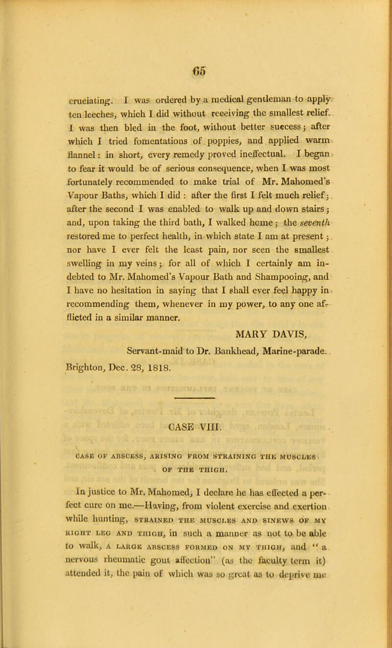 eruciating. I was ordered by a medical gentleman to apply ten leeches, which I did without receiving the smallest relief. I was then bled in the foot, without better success; after which I tried fomentations of poppies, and applied warm flannel: in short, every remedy proved ineffectual. I began to fear it would be of serious consequence, when I was most fortunately recommended to make trial of Mr. Mahomed's Vapour Baths, which I did : after the first I felt much relief; after the second I was enabled to walk up and down stairs; and, upon taking the third bath, I walked home; the seventh restored me to perfect health, in which state I am at present j nor have I ever felt the least pain, nor seen the smallest swelling in my veins j for all of which I certainly am in- debted to Mr. Mahomed’s Vapour Bath and Shampooing, and I have no hesitation in saying that I shall ever feel happy in recommending them, whenever in my power, to any one af- flicted in a similar manner. MARY DAVIS, Servant-maid to Dr. Bankhead, Marine-parade. Brighton, Dec. 28, 1818. CASE VIII. CASE OF ABSCESS, ARISING FKOM STRAINING THE MUSCLES OF TIIE THIGH. Injustice to Mr. Mahomed, I declare he has effected a per- fect cure on me.—Having, from violent exercise and exertion while hunting, strained the muscles and sinews of my right leg and thigh, in such a manner as not to be able to walk, A LARGE ABSCESS FORMED ON MY THIGH, and “ a nervous rheumatic gout affection” (as the faculty term it) attended it, the pain of which was so great as to deprive me