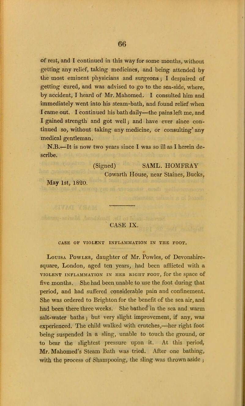 6f> of rest, and I continued in this way for some months, without getting any relief, taking medicines, and being attended by the most eminent physicians and surgeons; I despaired of getting cured, and was advised to go to the sea-side, where, by accident, I heard of Mr. Mahomed. I consulted him and immediately went into his 3team-bath, and found relief when I came out. I continued his bath daily—the pains left me, and I gained strength and got well and have ever since con- tinued so, without taking any medicine, or consulting1 any medical gentleman. N.B.—It is now two years since I was so ill as I herein de- scribe. (Signed) SAML. HOMFRAY Cowarth House, near Staines, Bucks, May 1st, 1820. ' CASE IX. CASE OF VIOLENT INFLAMMATION IN THE FOOT. * Louisa Powles, daughter of Mr. Powles, of Devonshire- square, London, aged ten years, had been afflicted with a VIOLENT INFLAMMATION IN HER RIGHT FOOT, for the Space of five months. She had been unable to use the foot during that period, and had suffered considerable pain and confinement. She was ordered to Brighton for the benefit of the sea air, and had been there three weeks. She bathed in the sea and warm salt-water baths j but very slight improvement, if any, was experienced. The child walked with crutches,—her right foot being suspended in a sling, unable to touch the ground, or to bear the slightest pressure upon it. At this period, Mr. Mahomed’s Steam Bath was tried. After one bathing, with the process of Shampooing, the sling was thrown aside ;