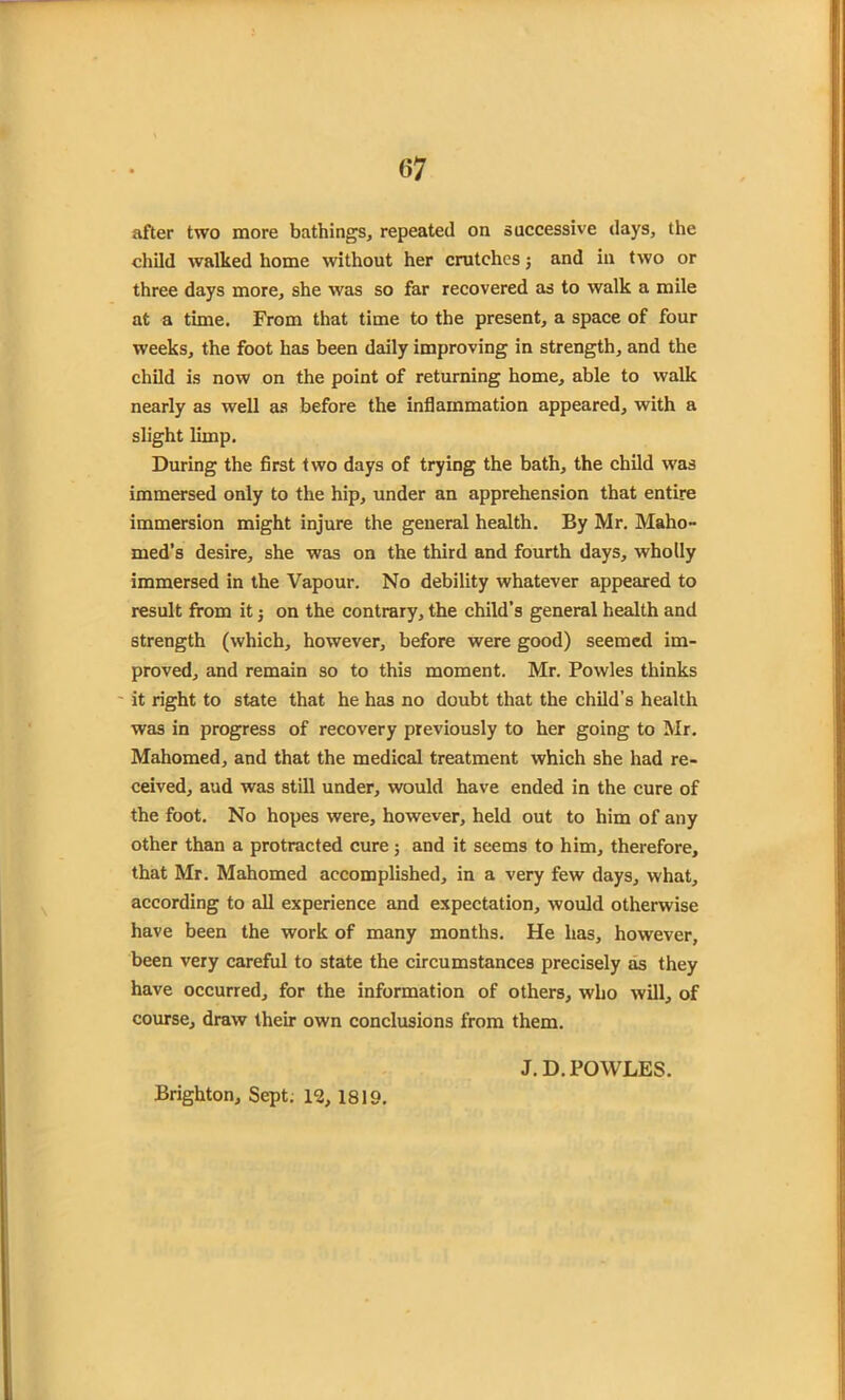 after two more bathings, repeated on successive days, the child walked home without her crutches; and in two or three days more, she was so far recovered as to walk a mile at a time. From that time to the present, a space of four weeks, the foot has been daily improving in strength, and the child is now on the point of returning home, able to walk nearly as well as before the inflammation appeared, with a slight limp. During the first two days of trying the bath, the child was immersed only to the hip, under an apprehension that entire immersion might injure the general health. By Mr. Maho- med’s desire, she was on the third and fourth days, wholly immersed in the Vapour. No debility whatever appeared to result from it j on the contrary, the child’s general health and strength (which, however, before were good) seemed im- proved, and remain so to this moment. Mr. Powles thinks it right to state that he has no doubt that the child’s health was in progress of recovery previously to her going to Mr. Mahomed, and that the medical treatment which she had re- ceived, aud was still under, would have ended in the cure of the foot. No hopes were, however, held out to him of any other than a protracted cure 5 and it seems to him, therefore, that Mr. Mahomed accomplished, in a very few days, what, according to all experience and expectation, would otherwise have been the work of many months. He has, however, been very careful to state the circumstances precisely as they have occurred, for the information of others, who will, of course, draw their own conclusions from them. Brighton, Sept. 12, 1819. J. D. POWLES.