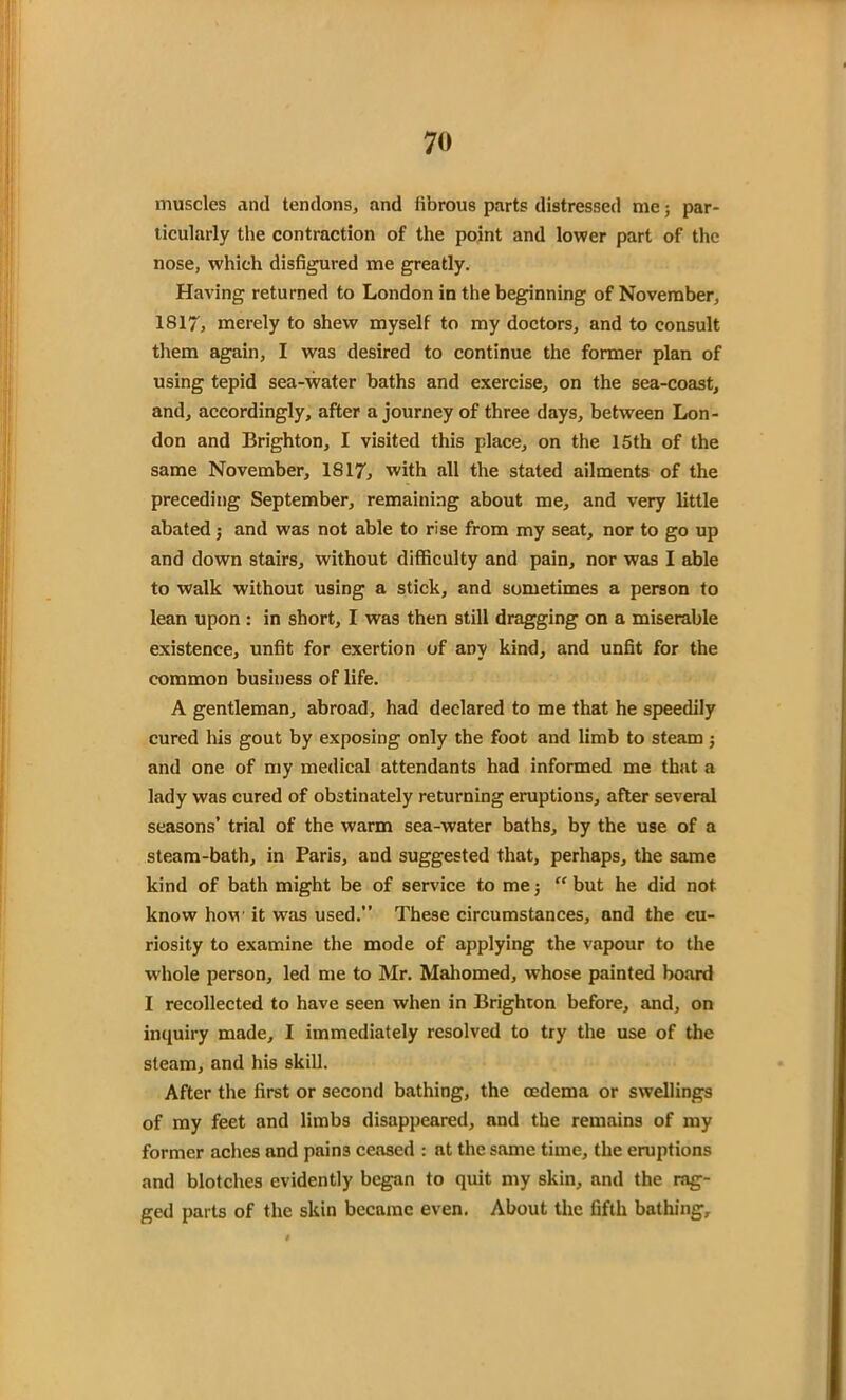 muscles and tendons, and librous parts distressed me; par- ticularly the contraction of the point and lower part of the nose, which disfigured me greatly. Having returned to London in the beginning of November, 1817, merely to shew myself to my doctors, and to consult them again, I was desired to continue the former plan of using tepid sea-water baths and exercise, on the sea-coast, and, accordingly, after a journey of three days, between Lon- don and Brighton, I visited this place, on the 15th of the same November, 1817, with all the stated ailments of the preceding September, remaining about me, and very little abated •, and was not able to rise from my seat, nor to go up and down stairs, without difficulty and pain, nor was I able to walk without using a stick, and sometimes a person to lean upon : in short, I was then still dragging on a miserable existence, unfit for exertion of any kind, and unfit for the common business of life. A gentleman, abroad, had declared to me that he speedily cured his gout by exposing only the foot and limb to steam ; and one of my medical attendants had informed me that a lady was cured of obstinately returning eruptions, after several seasons’ trial of the warm sea-water baths, by the use of a steam-bath, in Paris, and suggested that, perhaps, the same kind of bath might be of service to me; “ but he did not know how it was used.” These circumstances, and the cu- riosity to examine the mode of applying the vapour to the whole person, led me to Mr. Mahomed, whose painted board I recollected to have seen when in Brighton before, and, on inquiry made, I immediately resolved to try the use of the steam, and his skill. After the first or second bathing, the oedema or swellings of my feet and limbs disappeared, and the remains of my former aches and pains ceased : at the same time, the eruptions and blotches evidently began to quit my skin, and the rag- ged parts of the skin became even. About the fifth bathing.