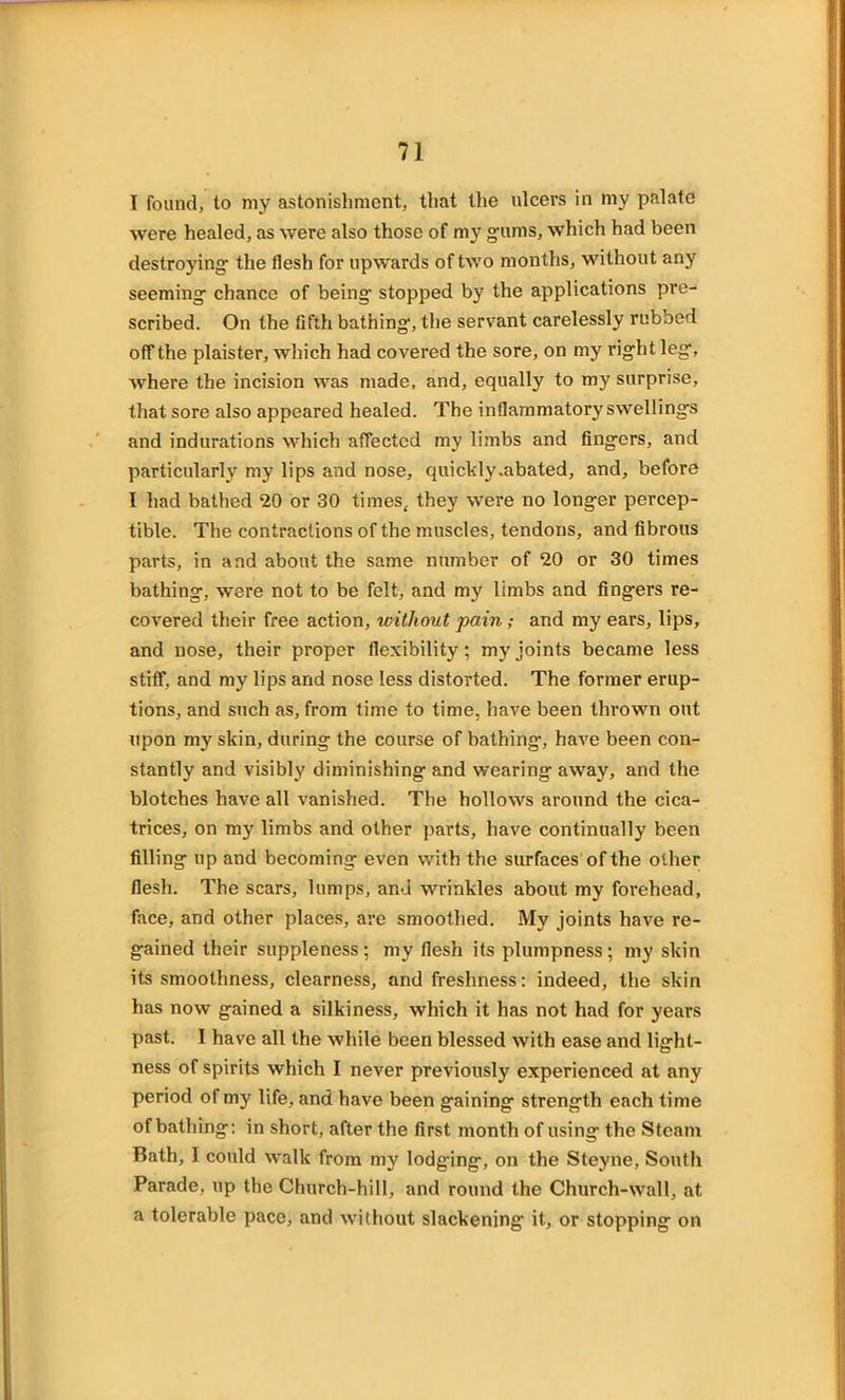 I found, to my astonishment, that the ulcers in my palate were healed, as were also those of my gums, which had been destroying the flesh for upwards of two months, without any seeming chance of being stopped by the applications pre- scribed. On the fifth bathing, the servant carelessly rubbed off the plaister, which had covered the sore, on my right leg, where the incision was made, and, equally to my surprise, that sore also appeared healed. The inflammatory swellings and indurations which affected my limbs and fingers, and particularly my lips and nose, quickly .abated, and, before I had bathed 20 or 30 times, they were no longer percep- tible. The contractions of the muscles, tendons, and fibrous parts, in and about the same number of 20 or 30 times bathing, were not to be felt, and my limbs and fingers re- covered their free action, without pain; and my ears, lips, and nose, their proper flexibility; my joints became less stiff, and my lips and nose less distorted. The former erup- tions, and such as, from time to time, have been thrown out upon my skin, during the course of bathing-, have been con- stantly and visibly diminishing and wearing away, and the blotches have all vanished. The hollows around the cica- trices, on my limbs and other parts, have continually been filling up and becoming even with the surfaces of the other flesh. The scars, lumps, and wrinkles about my forehead, face, and other places, are smoothed. My joints have re- gained their suppleness; my flesh its plumpness; my skin its smoothness, clearness, and freshness: indeed, the skin has now gained a silkiness, which it has not had for years past. I have all the while been blessed with ease and light- ness of spirits which I never previously experienced at any period of my life, and have been gaining strength each time of bathing: in short, after the first month of using the Steam Bath, I could walk from my lodging, on the Steyne, South Parade, up the Church-hill, and round the Church-wall, at a tolerable pace, and without slackening it, or stopping on