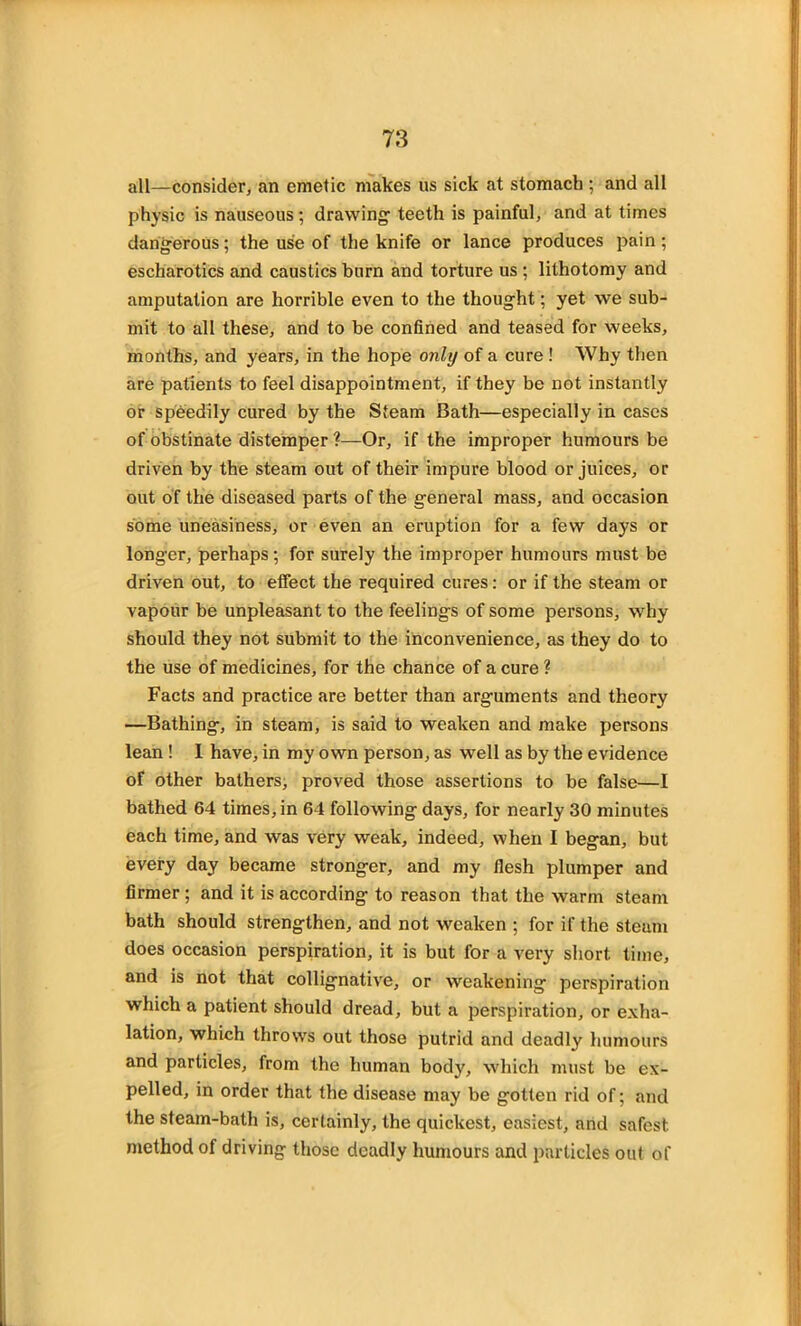 all—consider, an emetic makes us sick at stomach ; and all physic is nauseous; drawing1 teeth is painful, and at times dangerous; the use of the knife or lance produces pain; escharotics and caustics burn and torture us ; lithotomy and amputation are horrible even to the thought; yet we sub- mit to all these, and to be confined and teased for weeks, months, and years, in the hope only of a cure ! Why then are patients to feel disappointment, if they be not instantly or speedily cured by the Steam Bath—especially in cases of obstinate distemper ?—Or, if the improper humours be driven by the steam out of their impure blood or juices, or out of the diseased parts of the general mass, and occasion some uneasiness, or even an eruption for a few days or longer, perhaps; for surely the improper humours must be driven out, to effect the required cures: or if the steam or vapour be unpleasant to the feelings of some persons, why should they not submit to the inconvenience, as they do to the use of medicines, for the chance of a cure ? Facts and practice are better than arguments and theory —Bathing, in steam, is said to weaken and make persons lean ! I have, in my own person, as well as by the evidence of other bathers, proved those assertions to be false—I bathed 64 times, in 64 following days, for nearly 30 minutes each time, and was very weak, indeed, when I began, but every day became stronger, and my flesh plumper and firmer ; and it is according to reason that the warm steam bath should strengthen, and not weaken ; for if the steam does occasion perspiration, it is but for a very short time, and is not that collignative, or weakening perspiration which a patient should dread, but a perspiration, or exha- lation, which throws out those putrid and deadly humours and particles, from the human body, which must be ex- pelled, in order that the disease may be gotten rid of; and the steam-bath is, certainly, the quickest, easiest, and safest method of driving those deadly humours and particles out of