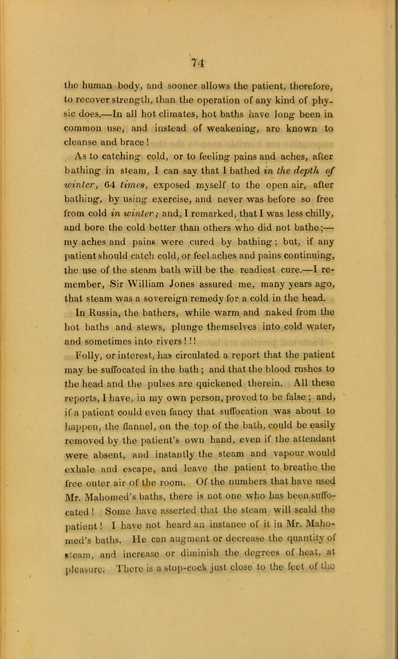 the human body, and sooner allows the patient, therefore, to recover strength, than the operation of any kind of phy- sic does.—In all hot climates, hot baths have long been in common use, and instead of weakening, are known to cleanse and brace! As to catching cold, or to feeling pains and aches, after bathing in steam, I can say that 1 bathed in the depth of winter, 64 limes, exposed myself to the open air, after bathing, by using exercise, and never was before so free from cold in winter; and, I remarked, that I was less chilly, and bore the cold better than others who did not bathe;— my aches and pains were cured by bathing; but, if any patient should catch cold, or feel aches and pains continuing, the use of the steam bath will be the readiest cure.—I re- member, Sir William Jones assured me, many years ago, that steam was a sovereign remedy for a cold in the head. In Russia, the bathers, while warm and naked from the hot baths and stews, plunge themselves into cold water, and sometimes into rivers ! !! Folly, or interest, has circulated a report that the patient may be suffocated in the bath; and that the blood rushes to the head and the pulses are quickened therein. All these reports, I have, in my own person, proved to be false ; and, if a patient could even fancy that suffocation was about to happen, the flannel, on the top of the bath, could be easily removed by the patient’s own hand, even if the attendant were absent, and instantly the steam and vapour would exhale and escape, and leave the patient to breathe the free outer air of the room. Of the numbers that have used Mr. Mahomed’s baths, there is not one who has been suffo- cated ! Some have asserted that the steam will scald the patient! I have not heard an instance of it in Mr. Maho- med’s baths. He can augment or decrease the quantity of steam, and increase or diminish the degrees of heat, at pleasure. There is a stop-cock just close to the feet of the