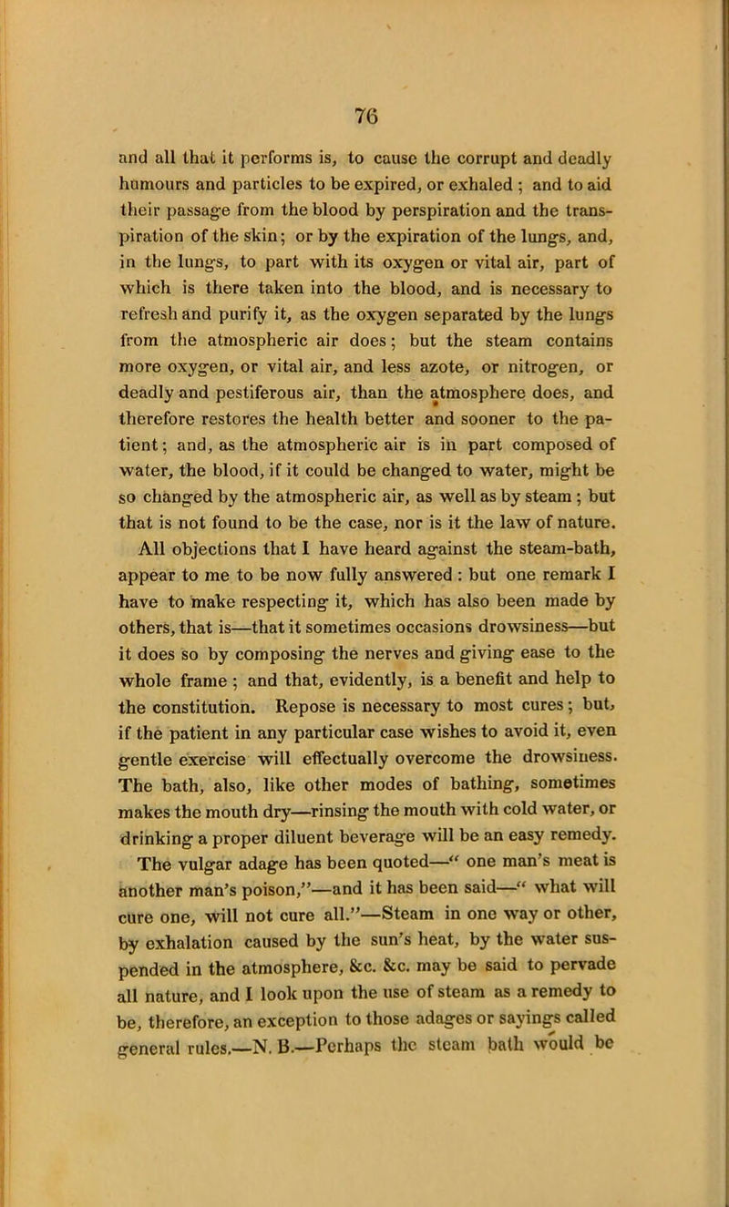 and all that it performs is, to cause the corrupt arul deadly humours and particles to be expired, or exhaled ; and to aid their passage from the blood by perspiration and the trans- piration of the skin; or by the expiration of the lungs, and, in the lungs, to part with its oxygen or vital air, part of which is there taken into the blood, and is necessary to refresh and purify it, as the oxygen separated by the lungs from the atmospheric air does; but the steam contains more oxygen, or vital air, and less azote, or nitrogen, or deadly and pestiferous air, than the atmosphere does, and therefore restores the health better and sooner to the pa- tient; and, as the atmospheric air is in part composed of water, the blood, if it could be changed to water, might be so changed by the atmospheric air, as well as by steam ; but that is not found to be the case, nor is it the law of nature. All objections that I have heard against the steam-bath, appear to me to be now fully answered : but one remark I have to make respecting it, which has also been made by others, that is—that it sometimes occasions drowsiness—but it does so by composing the nerves and giving ease to the whole frame ; and that, evidently, is a benefit and help to the constitution. Repose is necessary to most cures; but, if the patient in any particular case wishes to avoid it, even gentle exercise will effectually overcome the drowsiness. The bath, also, like other modes of bathing, sometimes makes the mouth dry—rinsing the mouth with cold water, or drinking a proper diluent beverage will be an easy remedy. The vulgar adage has been quoted—“ one man s meat is another man’s poison,”—and it has been said—“ what will cure one, will not cure all.”—Steam in one way or other, by exhalation caused by the sun’s heat, by the water sus- pended in the atmosphere, &c. Sec. may be said to pervade all nature, and I look upon the use of steam as a remedy to be, therefore, an exception to those adages or sayings called general rules.—N. B.—Perhaps the steam bath would be