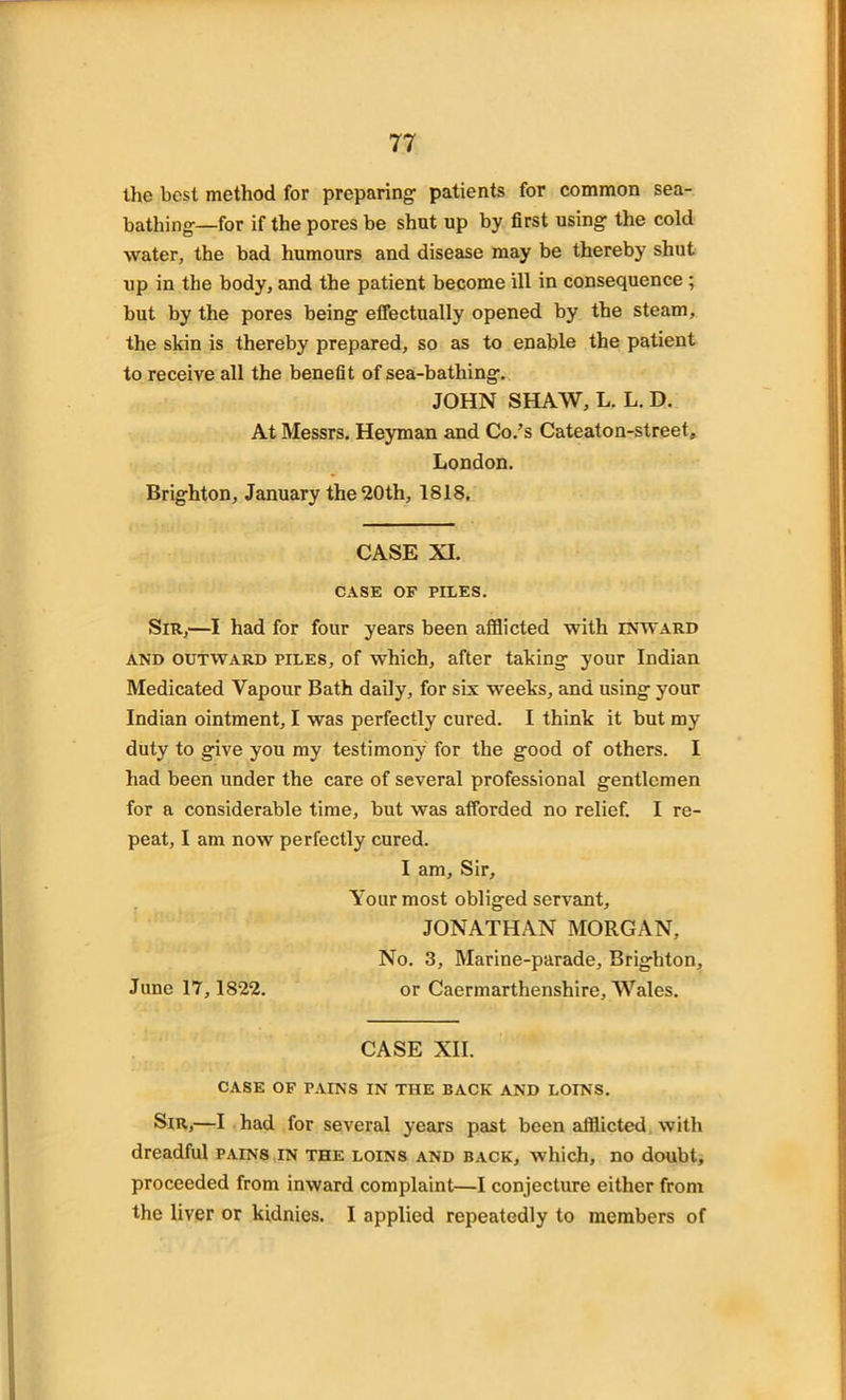 the best method for preparing- patients for common sea- bathing-—for if the pores be shut up by first using the cold water, the bad humours and disease may be thereby shut up in the body, and the patient become ill in consequence ; but by the pores being effectually opened by the steam, the skin is thereby prepared, so as to enable the patient to receive all the benefit of sea-bathing. JOHN SHAW, L. L. D. At Messrs. Heyman and Co.’s Cateaton-street, London. Brighton, January the 20th, 1818. CASE XI. CASE OF PILES. Sir,—I had for four years been afflicted with inward and outward piles, of which, after taking your Indian Medicated Vapour Bath daily, for six weeks, and using your Indian ointment, I was perfectly cured. I think it but my duty to give you my testimony for the good of others. I had been under the care of several professional gentlemen for a considerable time, but was afforded no relief. I re- peat, I am now perfectly cured. I am. Sir, Your most obliged servant, JONATHAN MORGAN, No. 3, Marine-parade, Brighton, June 17,1S22. or Caermarthenshire, Wales. CASE XII. CASE OF PAINS IN THE BACK AND LOINS. Sir,—I had for several years past been afflicted with dreadful pains in the loins and back, which, no doubt, proceeded from inward complaint—I conjecture either from the liver or kidnies. I applied repeatedly to members of