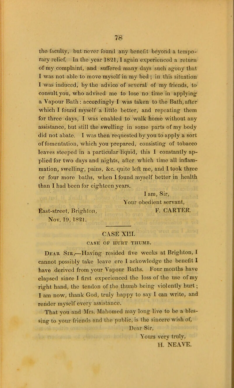 the faculty, but never found any benefit beyond a tempo- rary relief. In the year 1821,1 again experienced a return of my complaint, and suffered many days such agony that I was not able to move myself in my bed ; in this situation I was induced, by the advice of several of my friends, to consult you, who advised me to lose no time in applying a Vapour Bath : accordingly I was taken to the Bath, after which I found myself a little better, and repeating them for three days, I was enabled to walk home without any assistance, but still the swelling in some parts of my body did not abate. I was then requested by you to apply a sort of fomentation, which you prepared, consisting of tobacco leaves steeped in a particular liquid, this I constantly ap- plied for two days and nights, afler which time all inflam- mation, swelling, pains, &c. quite left me, and I took three or four more baths, when I found myself better in health than I had been for eighteen years. I am. Sir, Your obedient servant. East-street, Brighton, F. CARTER. Nov. 19, 1821. CASE XIII. CASK OF HURT THUMB. Dear Sir,—Having resided five weeks at Brighton, I cannot possibly take leave ere I ackowledge the benefit I have derived from your Vapour Baths. Four months have elapsed since I first experienced the loss of the use of my right hand, the tendon of the thumb being violently hurt; I am now, thank God, truly happy to say I can write, and render myself every assistance. That you and Mrs. Mahomed may long live to be a bles- sing to your friends and the public, is the sincere wish of. Dear Sir, Yours very truly, H. NEAVE.