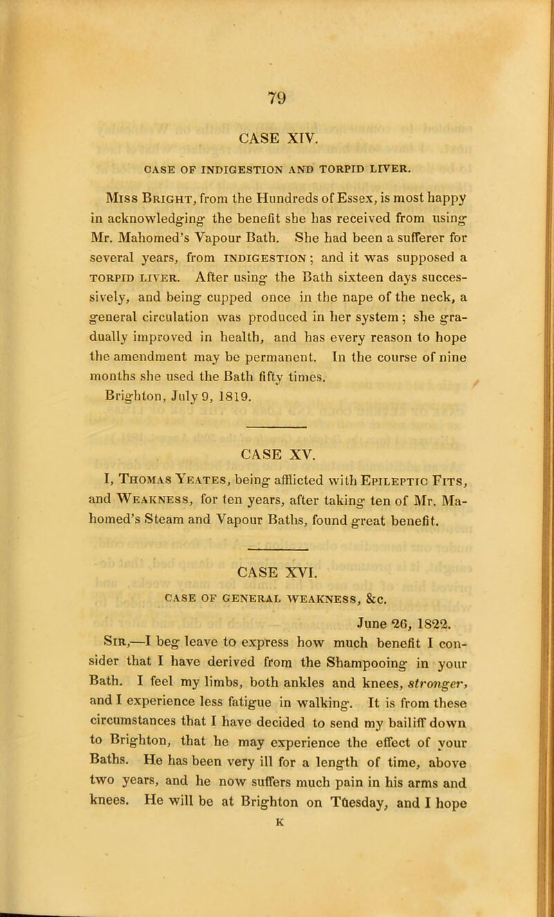 CASE XIV. CASE OF INDIGESTION AND TORPID LIVER. Miss Bright, from the Hundreds of Essex, is most happy in acknowledging- the benefit she has received from using Mr. Mahomed’s Vapour Bath. She had been a sufferer for several years, from indigestion ; and it was supposed a torpid liver. After using the Bath sixteen days succes- sively, and being cupped once in the nape of the neck, a general circulation was produced in her system ; she gra- dually improved in health, and has every reason to hope the amendment may be permanent. In the course of nine months she used the Bath fifty times. Brighton, July 9, 1819. CASE XV. I, Thomas Yeates, being afflicted with Epileptic Fits, and Weakness, for ten years, after taking ten of Mr. Ma- homed’s Steam and Vapour Baths, found great benefit. CASE XVI. CASE OF GENERAL WEAKNESS, &C. June 2G, 1S22. Sir,—I beg leave to express how much benefit I con- sider that I have derived from the Shampooing in your Bath. I feel my limbs, both ankles and knees, stronger, and I experience less fatigue in walking. It is from these circumstances that I have decided to send my bailiff down to Brighton, that he may experience the effect of your Baths. He has been very ill for a length of time, above two years, and he now suffers much pain in his arms and knees. He will be at Brighton on Tuesday, and I hope K