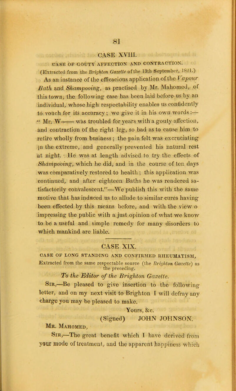 8] CASE XVIII. CASE OF GOUTY AFFECTION AND CONTRACTION. (Extracted from the Brighton Gazette of the 13th September, lS'il.) As an instance of the efficacious application of the J apour Bath and Shampooing, as practised by Mr. Mahomed, of this town, the following- case has been laid before us by an individual, whose hig-h respectability enables us confidently to vouch for its accuracy; we give it in his own words;— “ Mr. W- was troubled for years with a g-outy affection, and contraction Of the rig-ht leg, so bad as to cause him to retire wholly from business ; the pain felt was excruciating jn the extreme, and generally prevented his natural rest at night. He was at length advised to try the effects of Shampooing, which he did, and in the course of ten days was comparatively restored to health ; this application was continued, and after eighteen Baths he was rendered sa- tisfactorily convalescent.”—We publish this with the same motive that has induced us to allude to similar cures having been effected by this means before, and with the view o impressing the public with a just opinion of what we know to be a useful and simple remedy for many disorders to which mankind are liable. CASE XIX. CASE OF LONG STANDING AND CONFIRMED RHEUMATISM, Extracted from the same respectable source (the Brighton Gazette) as the preceding-. To the Editor of the Brighton Gazette. Sir,—Be pleased to give insertion to the following letter, and on my next visit to Brighton I will defray any charge you may be pleased to make. Yours, &c. (Signed) JOHN JOHNSON. Mr. Mahomed, Sir,—The great benefit which I have derived from your mode of treatment, and the apparent happiness which