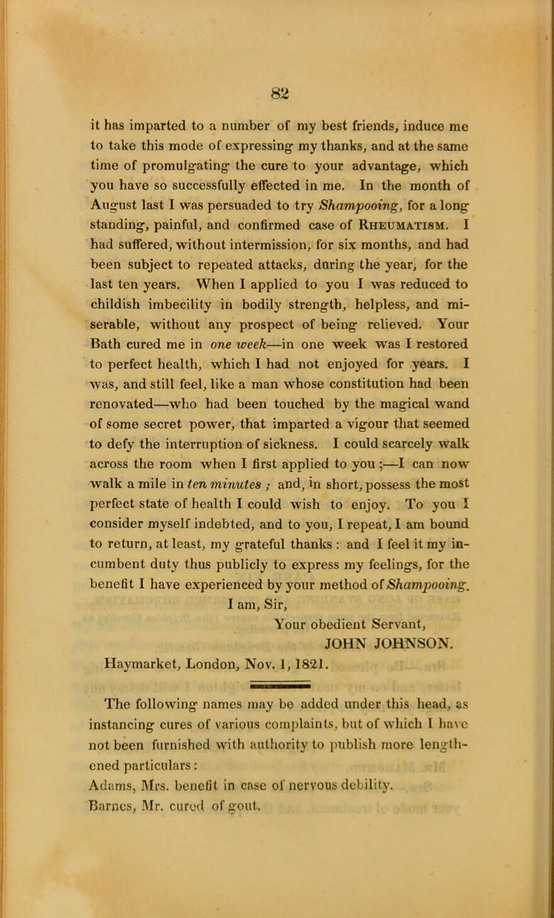 it has imparted to a number of my best friends, induce me to take this mode of expressing- my thanks, and at the same time of promulgating- the cure to your advantage, which you have so successfully effected in me. In the month of August last I was persuaded to try Shampooing, for a long standing, painful, and confirmed case of Rheumatism. I had suffered, without intermission, for six months, and had been subject to repeated attacks, during the year, for the last ten years. When I applied to you I was reduced to childish imbecility in bodily strength, helpless, and mi- serable, without any prospect of being relieved. Your Bath cured me in one week—in one week was I restored to perfect health, which I had not enjoyed for years. I was, and still feel, like a man whose constitution had been renovated—who had been touched by the magical wand of some secret power, that imparted a vigour that seemed to defy the interruption of sickness. I could scarcely walk across the room when I first applied to you;—I can now walk a mile in ten minutes ; and, in short, possess the most perfect state of health I could wish to enjoy. To you I consider myself indebted, and to you, I repeat, I am bound to return, at least, my grateful thanks : and I feel it my in- cumbent duty thus publicly to express my feelings, for the benefit I have experienced by your method of Shampooing. I am, Sir, Your obedient Servant, JOHN JOHNSON. Haymarket, London, Nov. 1, 1821. The following names may be added under this head, as instancing cures of various complaints, but of which I have not been furnished with authority to publish more length- ened particulars: Adams, Mrs. benefit in case of nervous debility. Barnes, Mr. cured of gout.