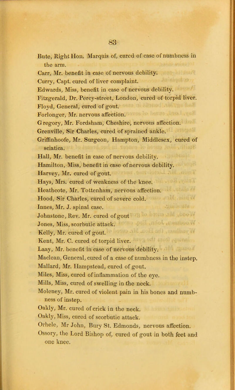 Bute, Right Hon. Marquis of, cured of case of numbness in the arm. Carr, Mr. benefit in case of nervous debility. Curry, Capt. cured of liver complaint. Edwards, Miss, benefit in case of nervous debility. Fitzgerald, Dr. Percy-street, London, cured of torpid liver. Floyd, General, cured of gout. Forlonger, Mr. nervous affection. Gregory, Mr. Fordsham, Cheshire, nervous affection. Grenville, Sir Charles, cured of sprained ankle. Griffinhoofe, Mr. Surgeon, Hampton, Middlesex, cured of sciatica. Hall, Mr. benefit in case of nervous debility. Hamilton, Miss, benefit in case of nervous debility. Harvey, Mr. cured of gout. Hays, Mrs. cured of weakness of the knee. Heathcote, Mr. Tottenham, nervous affection. Hood, Sir Charles, cured of severe cold. Innes, Mr. J. spinal case. Johnstone, Rev. Mr. cured of gout Jones, Miss, scorbutic attack. Kelly, Mr. cured of gout. Kent, Mr. C. cured of torpid liver. Laay, Mr. benefit in case of nervous debility. Maclean, General, cured of a case of numbness in the instep. Mallard, Mr. Hampstead, cured of gout. Miles, Miss, cured of inflammation of the eye. Mills, Miss, cured of swelling in the neck. Moleney, Mr. cured of violent pain in his bones and numb- ness of instep. Oakly, Mr. cured of crick in the neck. Oakly, Miss, cured of scorbutic attack. Orhele, Mr John, Bury St. Edmonds, nervous affection. Ossory, the Lord Bishop of, cured of gout in both feet and one knee.