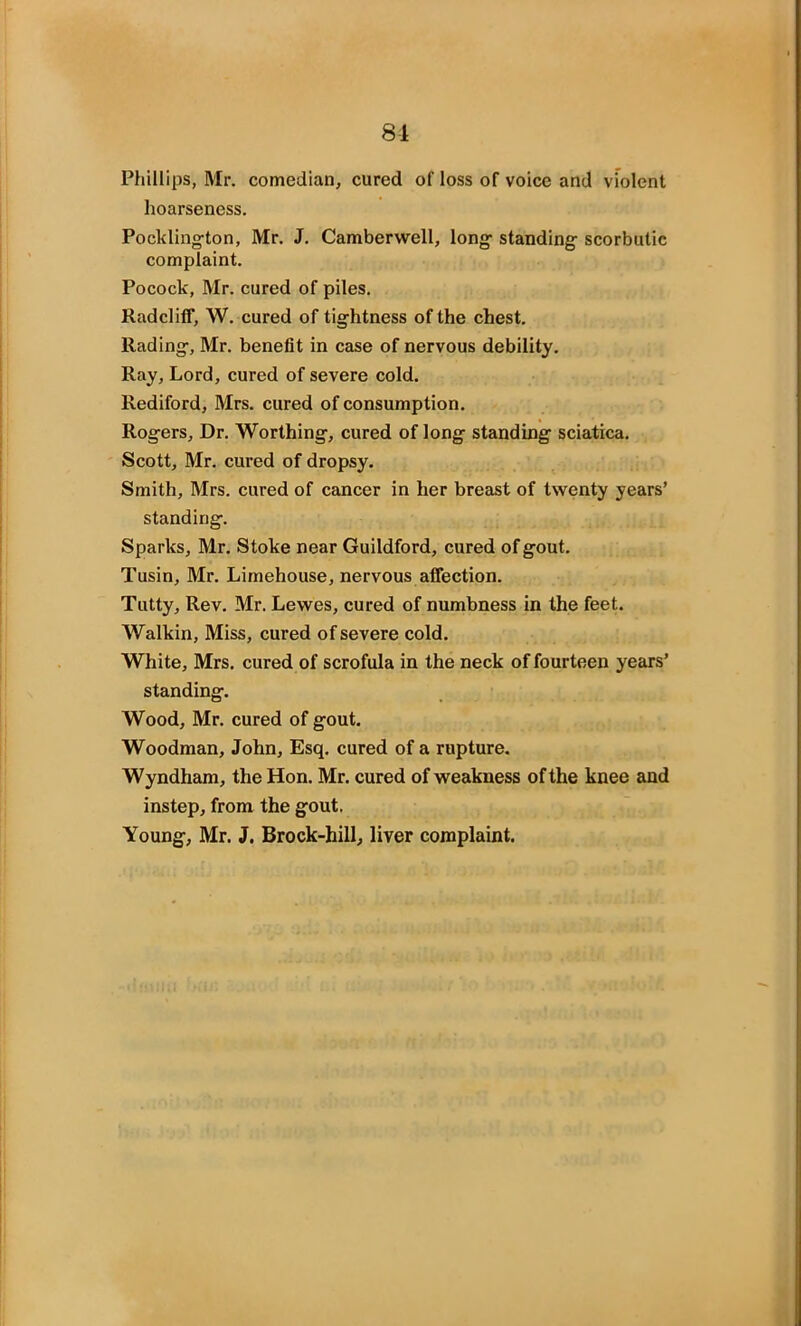 Phillips, Mr. comedian, cured of loss of voice and violent hoarseness. Pocldington, Mr. J. Camberwell, long- standing scorbutic complaint. Pocock, Mr. cured of piles. RadclilF, W. cured of tightness of the chest. Hading, Mr. benefit in case of nervous debility. Ray, Lord, cured of severe cold. Rediford, Mrs. cured of consumption. Rogers, Dr. Worthing, cured of long standing sciatica. Scott, Mr. cured of dropsy. Smith, Mrs. cured of cancer in her breast of twenty years’ standing. Sparks, Mr. Stoke near Guildford, cured of gout. Tusin, Mr. Limehouse, nervous affection. Tutty, Rev. Mr. Lewes, cured of numbness in the feet. Walkin, Miss, cured of severe cold. White, Mrs. cured of scrofula in the neck of fourteen years’ standing. Wood, Mr. cured of gout. Woodman, John, Esq. cured of a rupture. Wyndham, the Hon. Mr. cured of weakness of the knee and instep, from the gout. Young, Mr. J. Brock-hill, liver complaint.