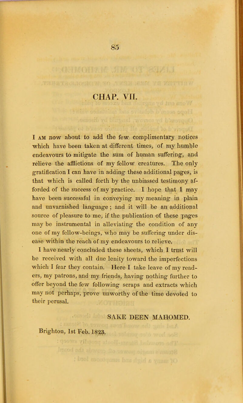 CHAP. VII. I am now about to add the few complimentary notices which have been taken at different times, of my humble endeavours to mitigate the sum of human suffering, and relieve the afflictions of my fellow creatures. The only gratification I can have in adding these additional pages, is that which is called forth by the unbiassed testimony af- forded of the success of my practice. I hope that I may have been successful in conveying my meaning in plain and unvarnished language; and it will be an additional source of pleasure to me, if the publication of these pages may be instrumental in alleviating the condition of any one of my fellow-beings, who may be suffering under dis- ease within the reach of my endeavours to relieve. I have nearly concluded these sheets, which I trust will be received with all due lenity toward the imperfections which I fear they contain. Here I take leave of my read- ers, my patrons, and my friends, having nothing further to offer beyond the few following scraps and extracts which may not perhaps, prove unworthy of the time devoted to their perusal. SAKE DEEN MAHOMED. Brighton, 1st Feb. 1823.