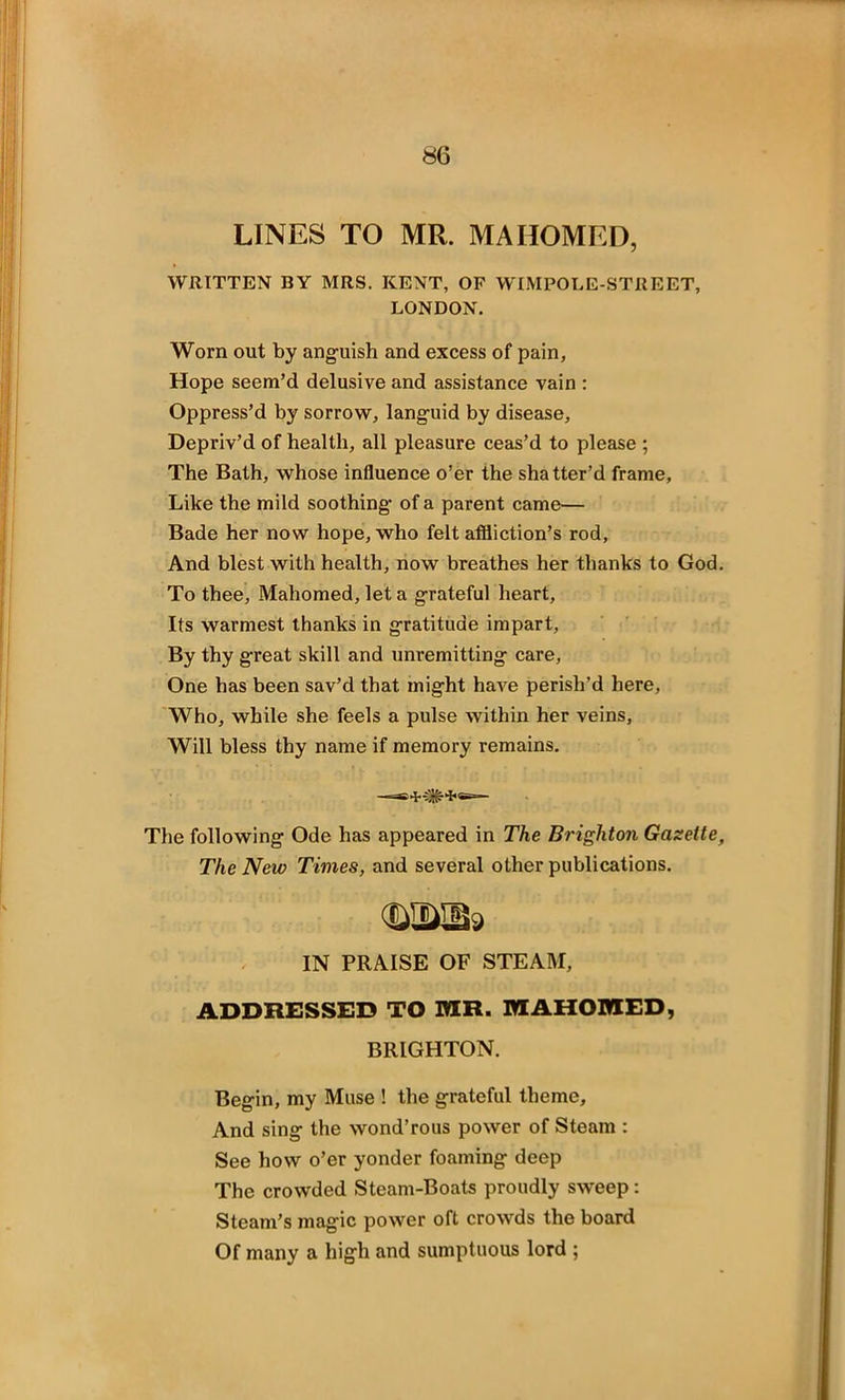 LINES TO MR. MAHOMED, WRITTEN BY MRS. KENT, OF WIMPOLE-STREET, LONDON. Worn out by anguish and excess of pain, Hope seem’d delusive and assistance vain : Oppress’d by sorrow, languid by disease, Depriv’d of health, all pleasure ceas’d to please ; The Bath, whose influence o’er the shatter’d frame, Like the mild soothing of a parent came— Bade her now hope, who felt affliction’s rod, And blest with health, now breathes her thanks to God. To thee, Mahomed, let a grateful heart. Its warmest thanks in gratitude impart, By thy great skill and unremitting care, One has been sav’d that might have perish’d here. Who, while she feels a pulse within her veins, Will bless thy name if memory remains. The following Ode has appeared in The Brighton Gazette, The New Times, and several other publications. mm* IN PRAISE OF STEAM, ADDRESSED TO MR. MAHOMED, BRIGHTON. Begin, my Muse ! the grateful theme. And sing the wond’rous power of Steam : See how o’er yonder foaming deep The crowded Steam-Boats proudly sweep: Steam’s magic power oft crowds the board Of many a high and sumptuous lord ;