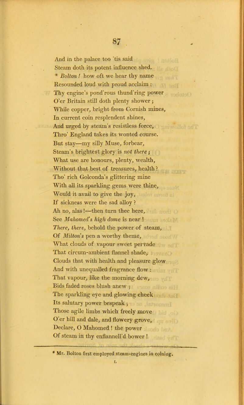 And in the palace too ’tis said Steam doth its potent influence shed. * Bolton ! how oft we hear thy name Resounded loud with proud acclaim : Thy engine’s pond’rous thund’ring power O’er Britain still doth plenty shower j While copper, bright from Cornish mines. In current coin resplendent shines. And urged by steam’s resistless force. Thro’ England takes its wonted course. But stay—my silly Muse, forbear. Steam’s brightest glory is not there; What use are honours, plenty, wealth. Without that best of treasures, health ? Tho’ rich Golconda’s glittering mine With all its sparkling gems were thine. Would it avail to give the joy. If sickness were the sad alloy ? Ah no, alas!—then turn thee here. See Mahomed's high dome is near ! There, there, behold the power of steam. Of Milton's pen a worthy theme. What clouds of vapour sweet pervade That circum-ambient flannel shade. Clouds that with health and pleasure glow And with unequalled fragrance flow : That vapour, like the morning dew. Bids faded roses blush anew ; The sparkling eye and glowing cheek Its salutary power bespeak ; Those agile limbs which freely move O’er hill and dale, and flowery grove. Declare, O Mahomed ! the power Of steam in thy cnflannell’d bower ! * Mr. Bolton first employed steam-engines in coining. L
