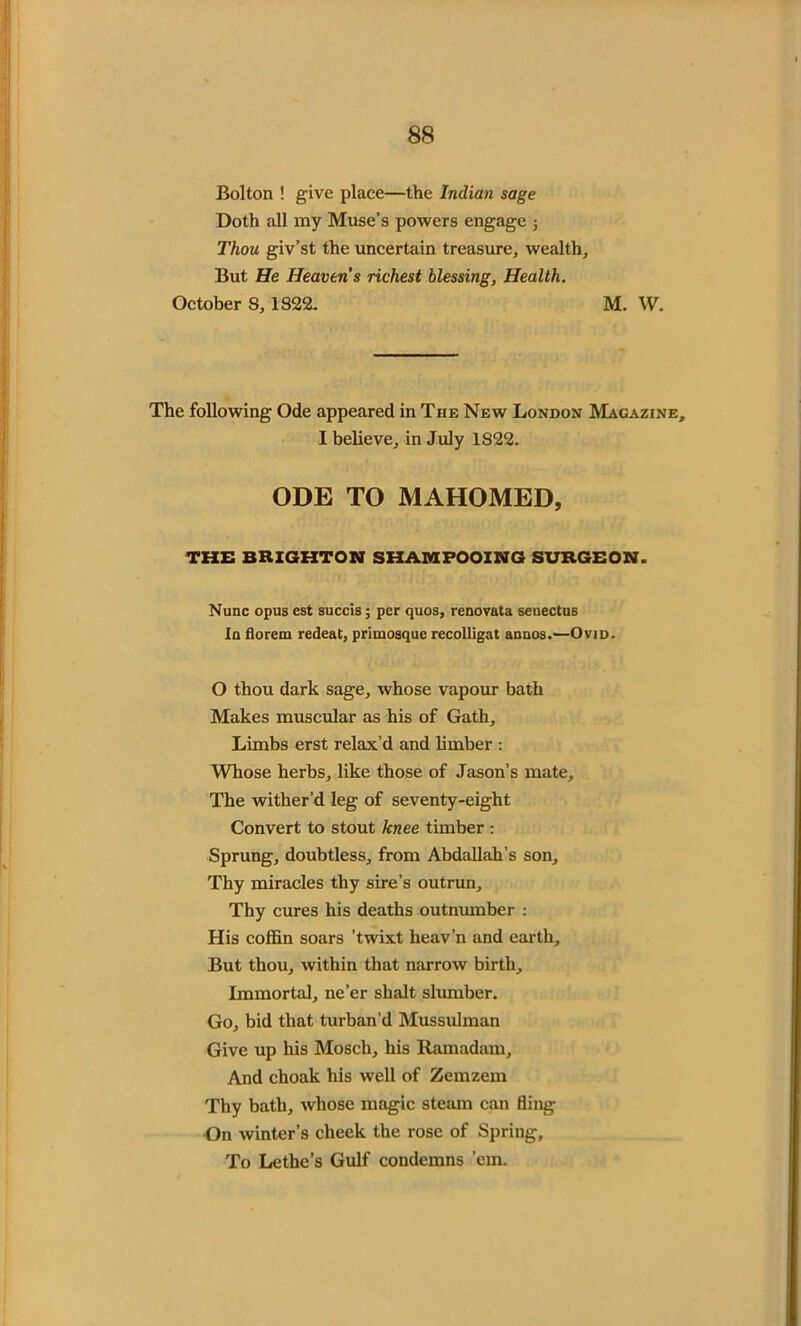 Bolton ! give place—the Indian sage Doth all my Muse’s powers engage ; Thou giv’st the uncertain treasure, wealth. But He Heavens richest blessing, Health. October 8, 1822. M. W. The following Ode appeared in The New London Magazine, I believe, in July 1822. ODE TO MAHOMED, THE BRIGHTON SHAMPOOING SURGEON. Nunc opus est succis; per quos, renovata senectus In florem redeat, primosque recolligat annos.—Ovid. O thou dark sage, whose vapour bath Makes muscular as his of Gath, Limbs erst relax’d and limber : Whose herbs, like those of Jason’s mate. The wither’d leg of seventy-eight Convert to stout knee timber : Sprung, doubtless, from Abdallah’s son. Thy miracles thy sire’s outrun. Thy cures his deaths outnumber : His coffin soars ’twixt heav’n and earth. But thou, within that narrow birth. Immortal, ne’er shalt slumber. Go, bid that turban’d Mussulman Give up his Moscli, his Ramadam, And choak his well of Zemzem Thy bath, whose magic steam can fling On winter’s cheek the rose of Spring, To Lethe’s Gulf condemns ’em.