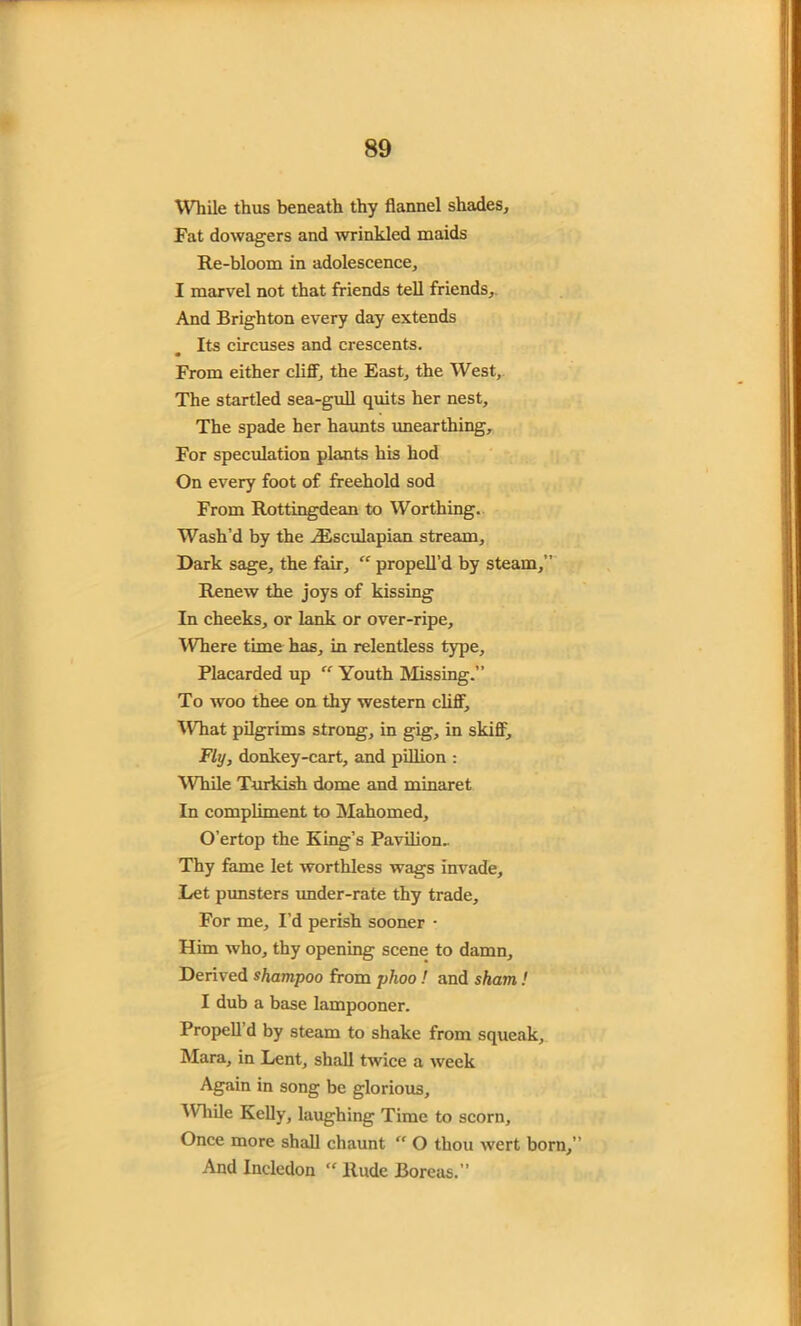 While thus beneath thy flannel shades. Fat dowagers and wrinkled maids Re-bloom in adolescence, I marvel not that friends tell friends. And Brighton every day extends Its circuses and crescents. From either cliff, the East, the West, The startled sea-gull quits her nest. The spade her haunts unearthing. For speculation plants his hod On every foot of freehold sod From Rottingdean to Worthing. Wash’d by the iEsculapian stream. Dark sage, the fair, “ propell’d by steam,” Renew the joys of kissing In cheeks, or lank or over-ripe. Where time has, in relentless type. Placarded up “ Youth Missing.” To woo thee on thy western cliff. What pilgrims strong, in gig, in skiff. Fly, donkey-cart, and pillion : While Turkish dome and minaret In compliment to Mahomed, O’ertop the King’s Pavilion- Thy fame let worthless wags invade. Let punsters under-rate thy trade. For me, I’d perish sooner • Him who, thy opening scene to damn. Derived shampoo from phoo! and sham ! I dub a base lampooner. Propell d by steam to shake from squeak, Mara, in Lent, shall twice a week Again in song be glorious, ^Vhile Kelly, laughing Time to scorn. Once more shall cliaunt “ O thou wert born,” And Incledon ” Rude Boreas.”