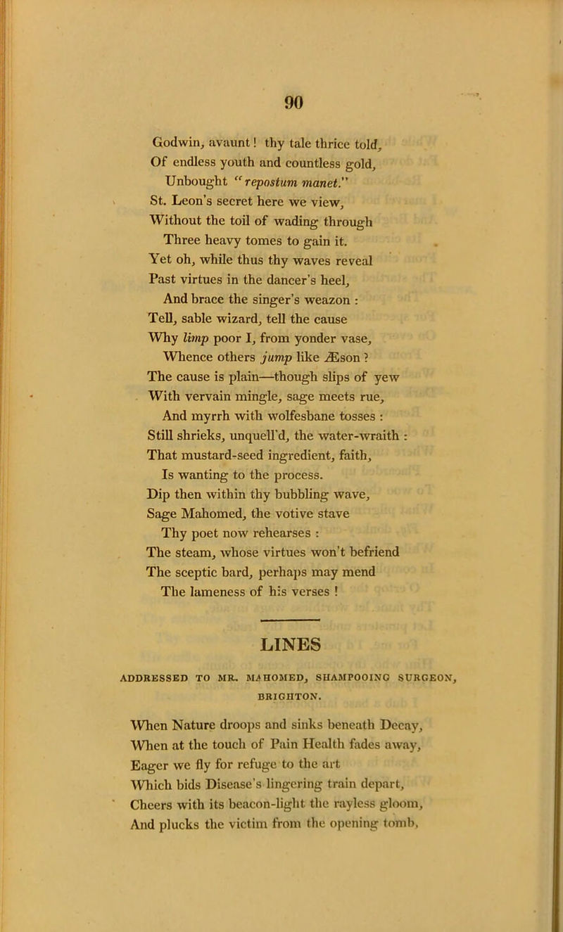 00 Godwin, avaunt! thy tale thrice told. Of endless youth and countless gold. Unbought “ repostum manet.” St. Leon’s secret here we view. Without the toil of wading through Three heavy tomes to gain it. Yet oh, while thus thy waves reveal Past virtues in the dancer’s heel. And brace the singer’s weazon : Tell, sable wizard, tell the cause Why limp poor I, from yonder vase. Whence others jump like zEson ? The cause is plain—though slips of yew With vervain mingle, sage meets rue. And myrrh with wolfesbane tosses : Still shrieks, unquell'd, the water-wraith That mustard-seed ingredient, faith. Is wanting to the process. Dip then within thy bubbling wave. Sage Mahomed, the votive stave Thy poet now rehearses : The steam, whose virtues won’t befriend The sceptic bard, perhaps may mend The lameness of his verses ! LINES ADDRESSED TO MR. MA HOMED, SUAMPOOING SURGEON, BRIGHTON. When Nature droops and sinks beneath Decay, When at the touch of Pain Health fades away, Eager we fly for refuge to the art Which bids Disease’s lingering train depart. Cheers with its beacon-light the rayless gloom. And plucks the victim from the opening tomb.