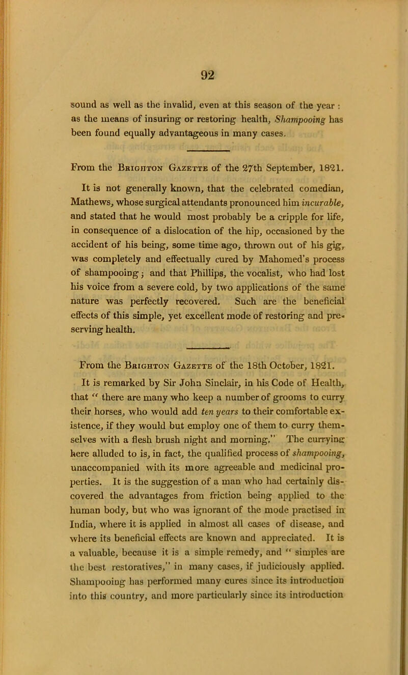 sound as well as the invalid, even at this season of the year : as the means of insuring or restoring health, Shampooing has been found equally advantageous in many cases. From the Brighton Gazette of the 27th September, 1821. It is not generally known, that the celebrated comedian, Mathews, whose surgical attendants pronounced him incurable, and stated that he would most probably be a cripple for life, in consequence of a dislocation of the hip, occasioned by the accident of his being, some time ago, thrown out of his gig, was completely and effectually cured by Mahomed’s process of shampooing j and that Phillips, the vocalist, who had lost his voice from a severe cold, by two applications of the same nature was perfectly recovered. Such are the beneficial effects of this simple, yet excellent mode of restoring and pre« serving health. From the Brighton Gazette of the 18th October, 1821. It is remarked by Sir John Sinclair, in his Code of Health, that “ there are many who keep a number of grooms to curry their horses, who would add ten years to their comfortable ex- istence, if they would but employ one of them to curry them- selves with a flesh brush night and morning.” The curryine: here alluded to is, in fact, the qualified process of shampooing, unaccompanied with its more agreeable and medicinal pro- perties. It is the suggestion of a man who had certainly dis- covered the advantages from friction being applied to the human body, but who was ignorant of the mode practised in India, where it is applied in almost all cases of disease, and where its beneficial effects are known and appreciated. It is a valuable, because it is a simple remedy, and simples are the best restoratives,” in many cases, if judiciously applied. Shampooing has performed many cures since its introduction into this country, and more particularly since its introduction