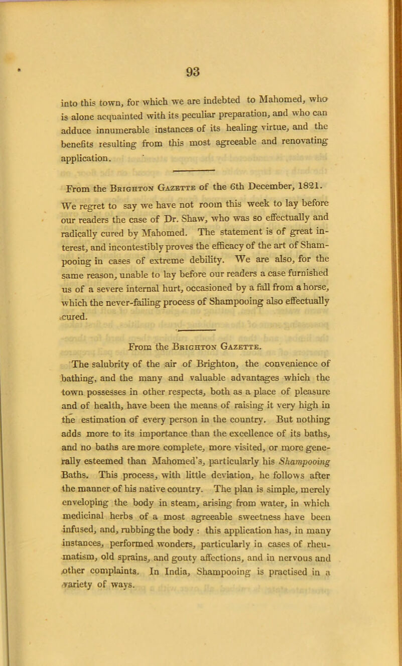 into this town, for which we are indebted to Mahomed, who is alone acquainted with its peculiar preparation, and who can adduce innumerable instances of its healing virtue, and the benefits resulting from this most agreeable and reno's ating application. From the Brighton Gazbtte of the 6th December, 1821. We regret to say we have not room this week to lay before our readers the case of Dr. Shaw, who was so effectually and radically cured by Mahomed. The statement is of great in- terest, and incontestibly proves the efficacy of the art of Sham- pooing in cases of extreme debility. We are also, for the same reason, unable to lay before our readers a case furnished us of a severe internal hurt, occasioned by a fall from a horse, which the never-failing process of Shampooing also effectually .cured. From the Brighton Gazette. The salubrity of the air of Brighton, the convenience of bathing, and the many and valuable advantages which the town possesses in other respects, both as a place of pleasure and of health, have been the means of raising it very high in the estimation of every person in the country. But nothing adds more to its importance than the excellence of its baths, and no baths are more complete, more visited, or more gene- rally esteemed than Mahomed’s, particularly his Shampooing Baths. This process, with little deviation, he follows after the manner of his native country. The plan is simple, merely enveloping the body in steam, arising from water, in which medicinal herbs of a most agreeable sweetness have been infused, and, rubbing the body : this application has, in many instances, performed wonders, particularly in cases of rheu- matism, old sprains, and gouty affections, and in nervous and .other complaints. In India, Shampooing is practised in a variety of ways.